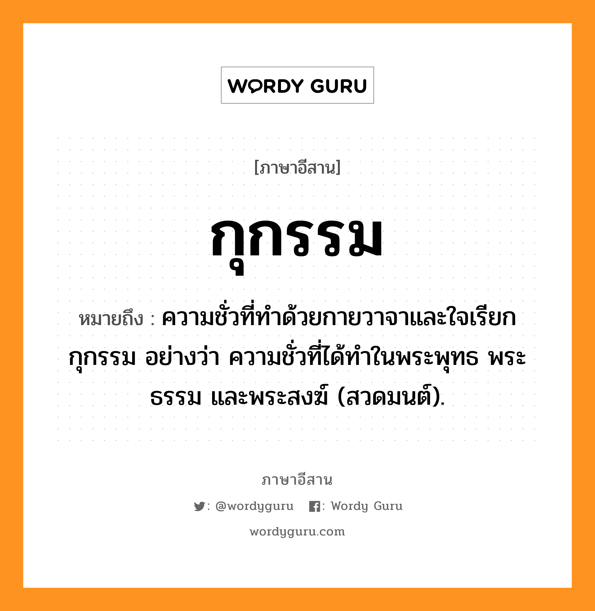 กุกรรม หมายถึงอะไร, ภาษาอีสาน กุกรรม หมายถึง ความชั่วที่ทำด้วยกายวาจาและใจเรียก กุกรรม อย่างว่า ความชั่วที่ได้ทำในพระพุทธ พระธรรม และพระสงฆ์ (สวดมนต์). หมวด กุ - กำ