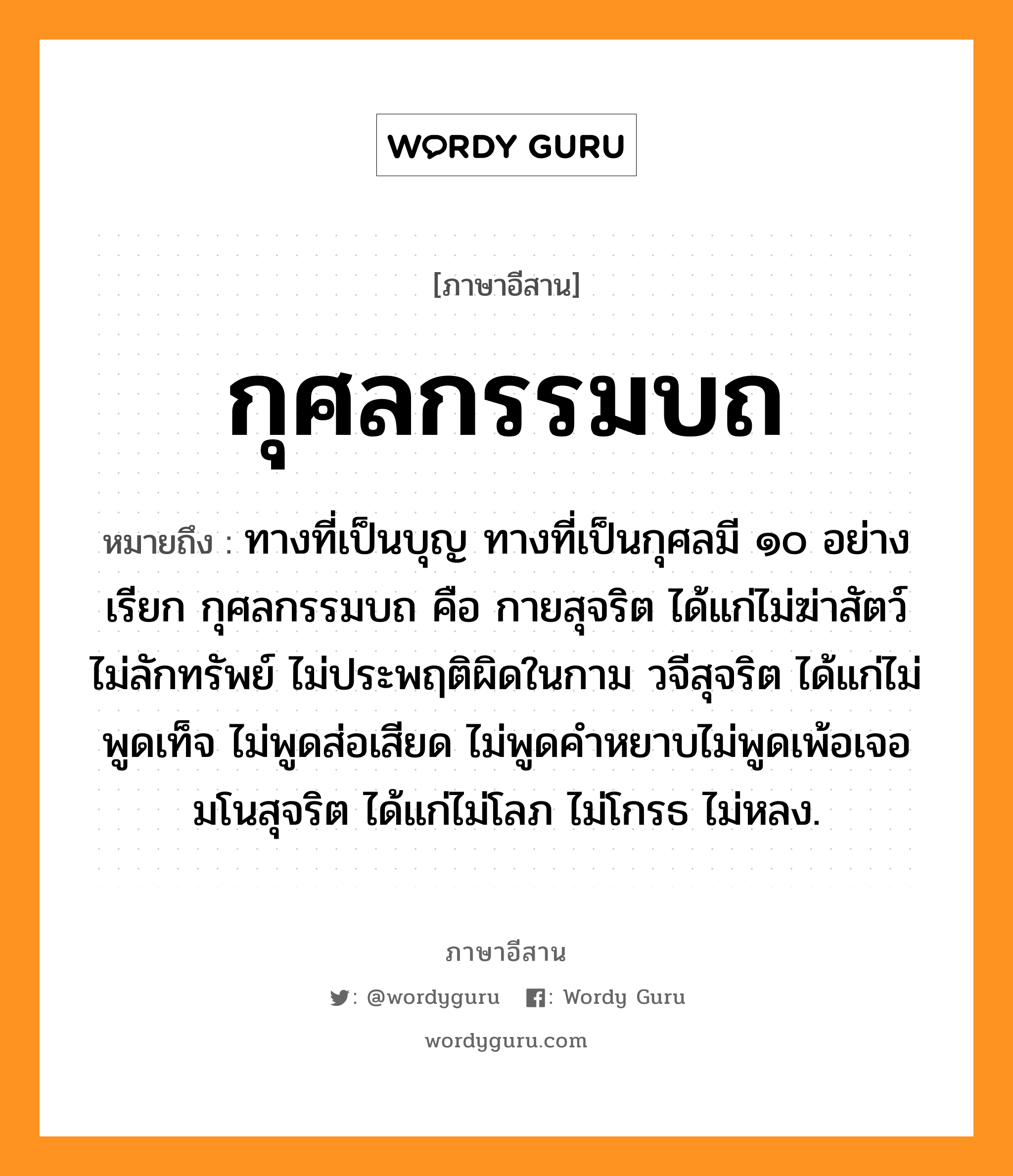 กุศลกรรมบถ หมายถึงอะไร, ภาษาอีสาน กุศลกรรมบถ หมายถึง ทางที่เป็นบุญ ทางที่เป็นกุศลมี ๑๐ อย่างเรียก กุศลกรรมบถ คือ กายสุจริต ได้แก่ไม่ฆ่าสัตว์ ไม่ลักทรัพย์ ไม่ประพฤติผิดในกาม วจีสุจริต ได้แก่ไม่พูดเท็จ ไม่พูดส่อเสียด ไม่พูดคำหยาบไม่พูดเพ้อเจอ มโนสุจริต ได้แก่ไม่โลภ ไม่โกรธ ไม่หลง. หมวด กุ - สน - ละ - กำ - มะ - บด