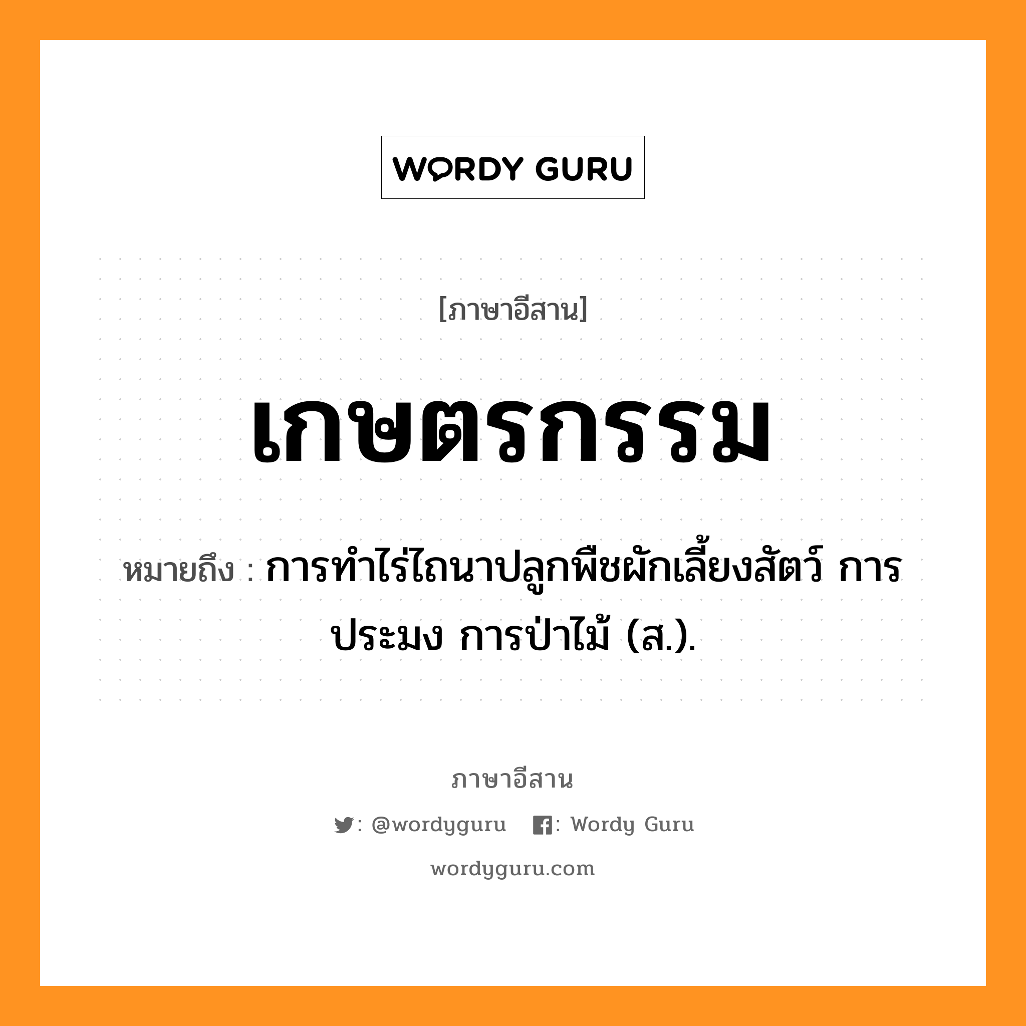 เกษตรกรรม หมายถึงอะไร, ภาษาอีสาน เกษตรกรรม หมายถึง การทำไร่ไถนาปลูกพืชผักเลี้ยงสัตว์ การประมง การป่าไม้ (ส.). หมวด กะ - เสด - ตะ - กำ