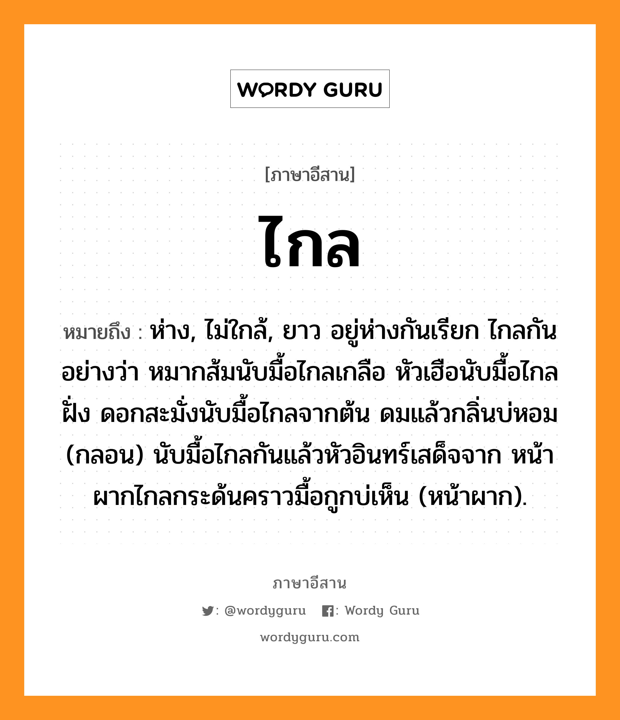 ไกล หมายถึงอะไร, ภาษาอีสาน ไกล หมายถึง ห่าง, ไม่ใกล้, ยาว อยู่ห่างกันเรียก ไกลกัน อย่างว่า หมากส้มนับมื้อไกลเกลือ หัวเฮือนับมื้อไกลฝั่ง ดอกสะมั่งนับมื้อไกลจากต้น ดมแล้วกลิ่นบ่หอม (กลอน) นับมื้อไกลกันแล้วหัวอินทร์เสด็จจาก หน้าผากไกลกระด้นคราวมื้อกูกบ่เห็น (หน้าผาก). หมวด ไกล