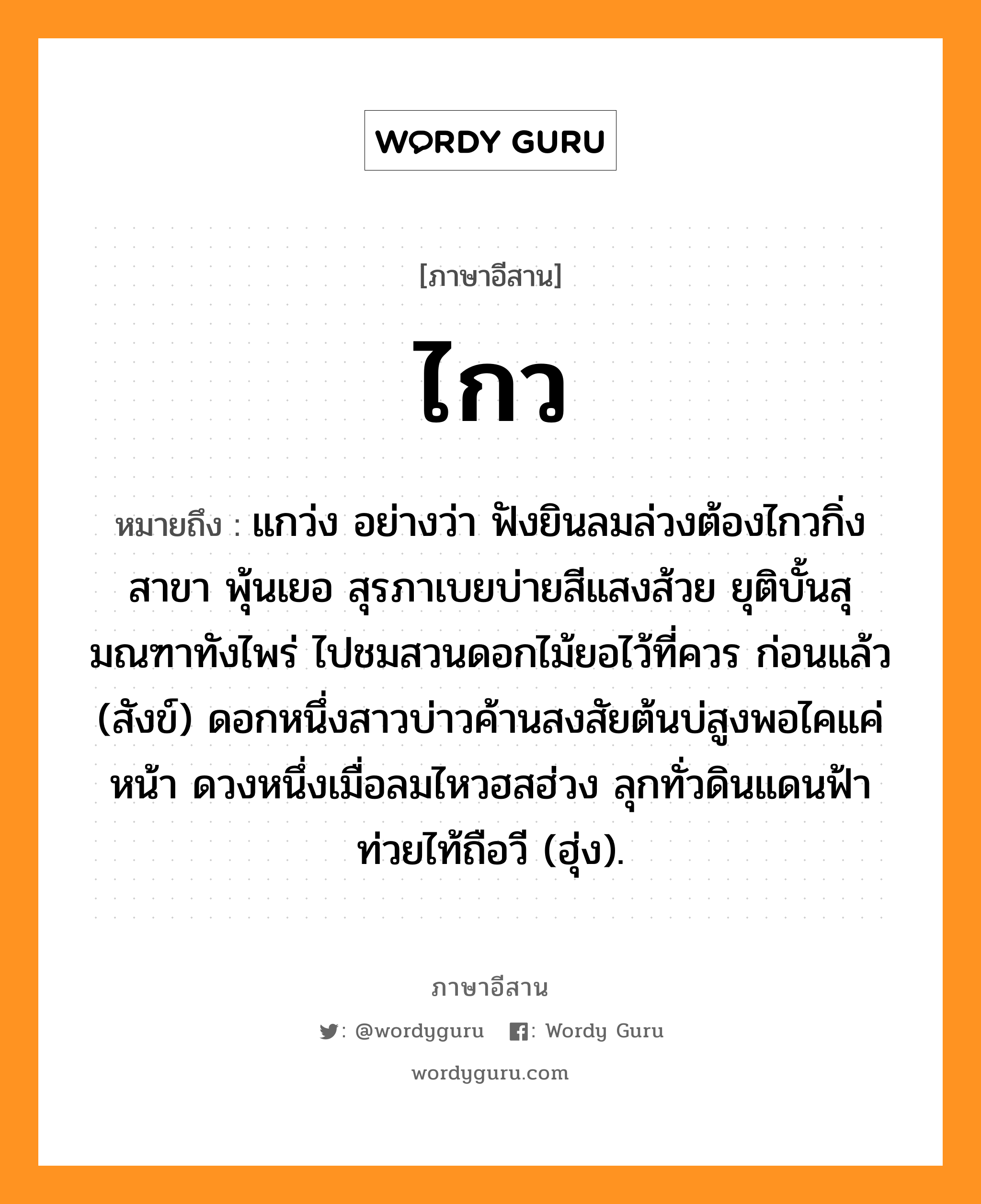 ไกว หมายถึงอะไร, ภาษาอีสาน ไกว หมายถึง แกว่ง อย่างว่า ฟังยินลมล่วงต้องไกวกิ่งสาขา พุ้นเยอ สุรภาเบยบ่ายสีแสงส้วย ยุติบั้นสุมณฑาทังไพร่ ไปชมสวนดอกไม้ยอไว้ที่ควร ก่อนแล้ว (สังข์) ดอกหนึ่งสาวบ่าวค้านสงสัยต้นบ่สูงพอไคแค่หน้า ดวงหนึ่งเมื่อลมไหวฮสฮ่วง ลุกทั่วดินแดนฟ้าท่วยไท้ถือวี (ฮุ่ง). หมวด ไกว