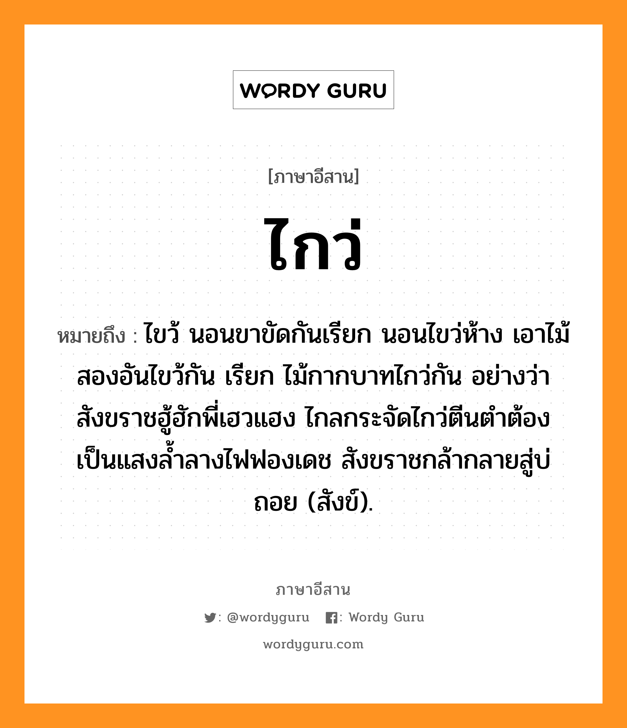 ไกว่ หมายถึงอะไร, ภาษาอีสาน ไกว่ หมายถึง ไขว้ นอนขาขัดกันเรียก นอนไขว่ห้าง เอาไม้สองอันไขว้กัน เรียก ไม้กากบาทไกว่กัน อย่างว่า สังขราชฮู้ฮักพี่เฮวแฮง ไกลกระจัดไกว่ตีนตำต้อง เป็นแสงล้ำลางไฟฟองเดช สังขราชกล้ากลายสู่บ่ถอย (สังข์). หมวด ไกว่