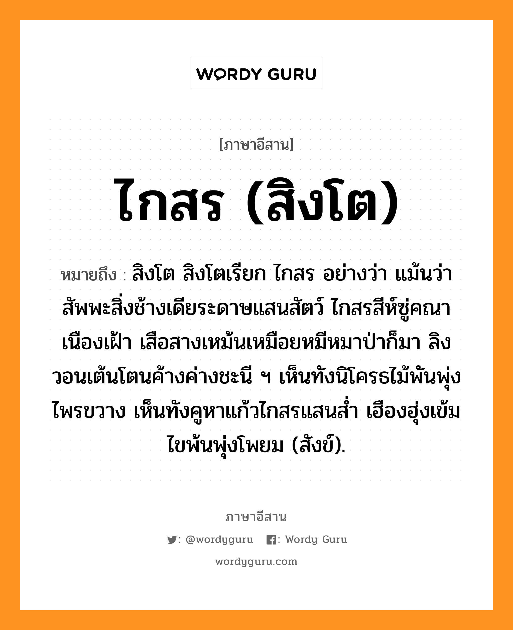 ไกสร (สิงโต) หมายถึงอะไร, ภาษาอีสาน ไกสร (สิงโต) หมายถึง สิงโต สิงโตเรียก ไกสร อย่างว่า แม้นว่าสัพพะสิ่งช้างเดียระดาษแสนสัตว์ ไกสรสีห์ซู่คณาเนืองเฝ้า เสือสางเหม้นเหมือยหมีหมาป่าก็มา ลิงวอนเต้นโตนค้างค่างชะนี ฯ เห็นทังนิโครธไม้พันพุ่งไพรขวาง เห็นทังคูหาแก้วไกสรแสนส่ำ เฮืองฮุ่งเข้มไขพ้นพุ่งโพยม (สังข์). หมวด ไก - สอน