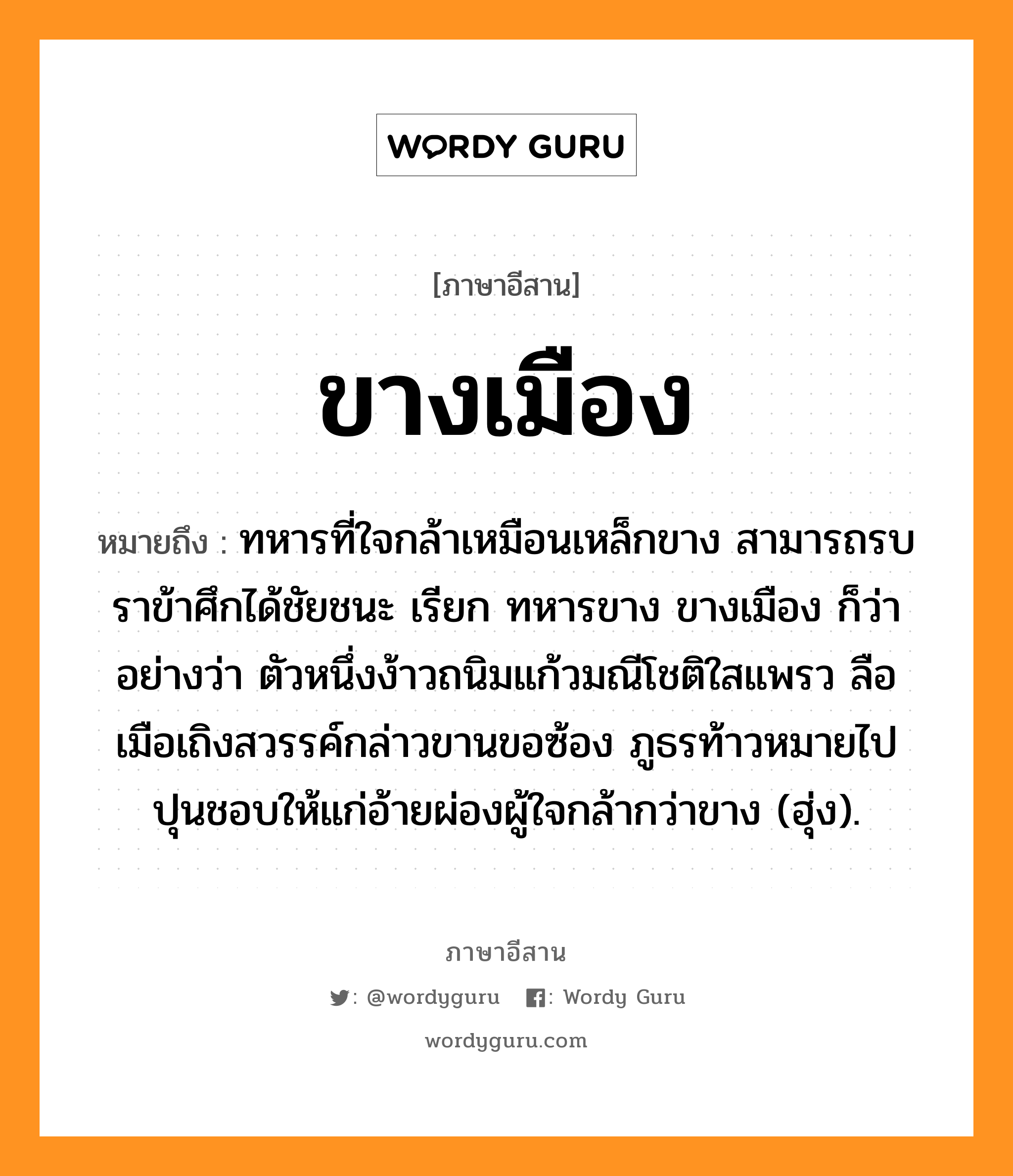 ขางเมือง หมายถึงอะไร, ภาษาอีสาน ขางเมือง หมายถึง ทหารที่ใจกล้าเหมือนเหล็กขาง สามารถรบราข้าศึกได้ชัยชนะ เรียก ทหารขาง ขางเมือง ก็ว่า อย่างว่า ตัวหนึ่งง้าวถนิมแก้วมณีโชติใสแพรว ลือเมือเถิงสวรรค์กล่าวขานขอซ้อง ภูธรท้าวหมายไปปุนชอบให้แก่อ้ายผ่องผู้ใจกล้ากว่าขาง (ฮุ่ง). หมวด ขาง - เมือง