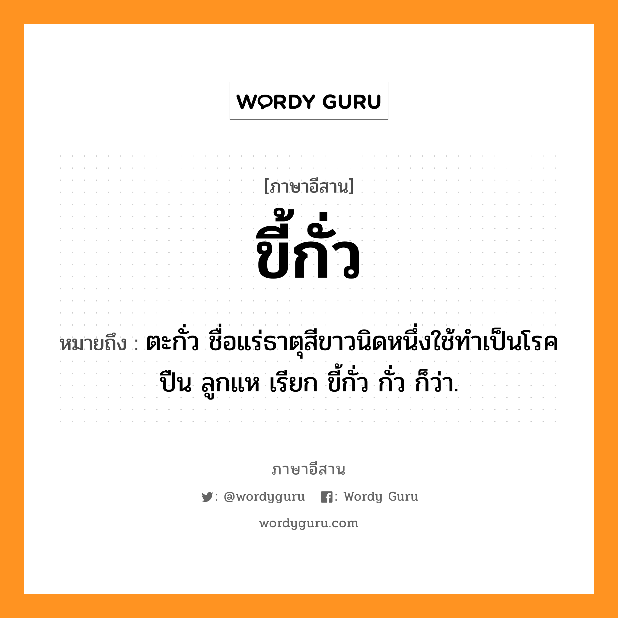 ขี้กั่ว หมายถึงอะไร, ภาษาอีสาน ขี้กั่ว หมายถึง ตะกั่ว ชื่อแร่ธาตุสีขาวนิดหนึ่งใช้ทำเป็นโรคปืน ลูกแห เรียก ขี้กั่ว กั่ว ก็ว่า. หมวด ขี้ - กั่ว