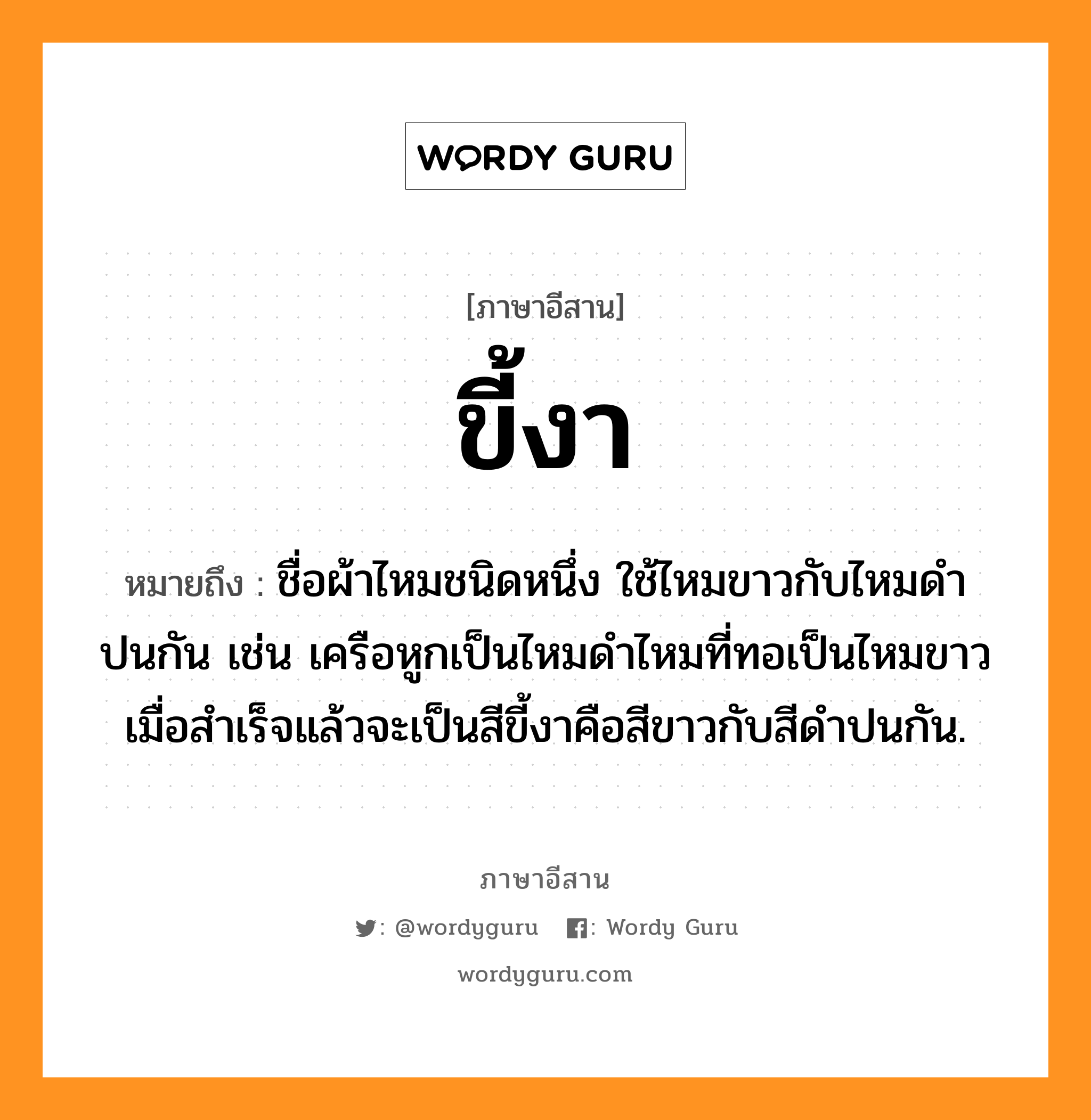 ขี้งา หมายถึงอะไร, ภาษาอีสาน ขี้งา หมายถึง ชื่อผ้าไหมชนิดหนึ่ง ใช้ไหมขาวกับไหมดำปนกัน เช่น เครือหูกเป็นไหมดำไหมที่ทอเป็นไหมขาว เมื่อสำเร็จแล้วจะเป็นสีขี้งาคือสีขาวกับสีดำปนกัน. หมวด ขี้ - งา