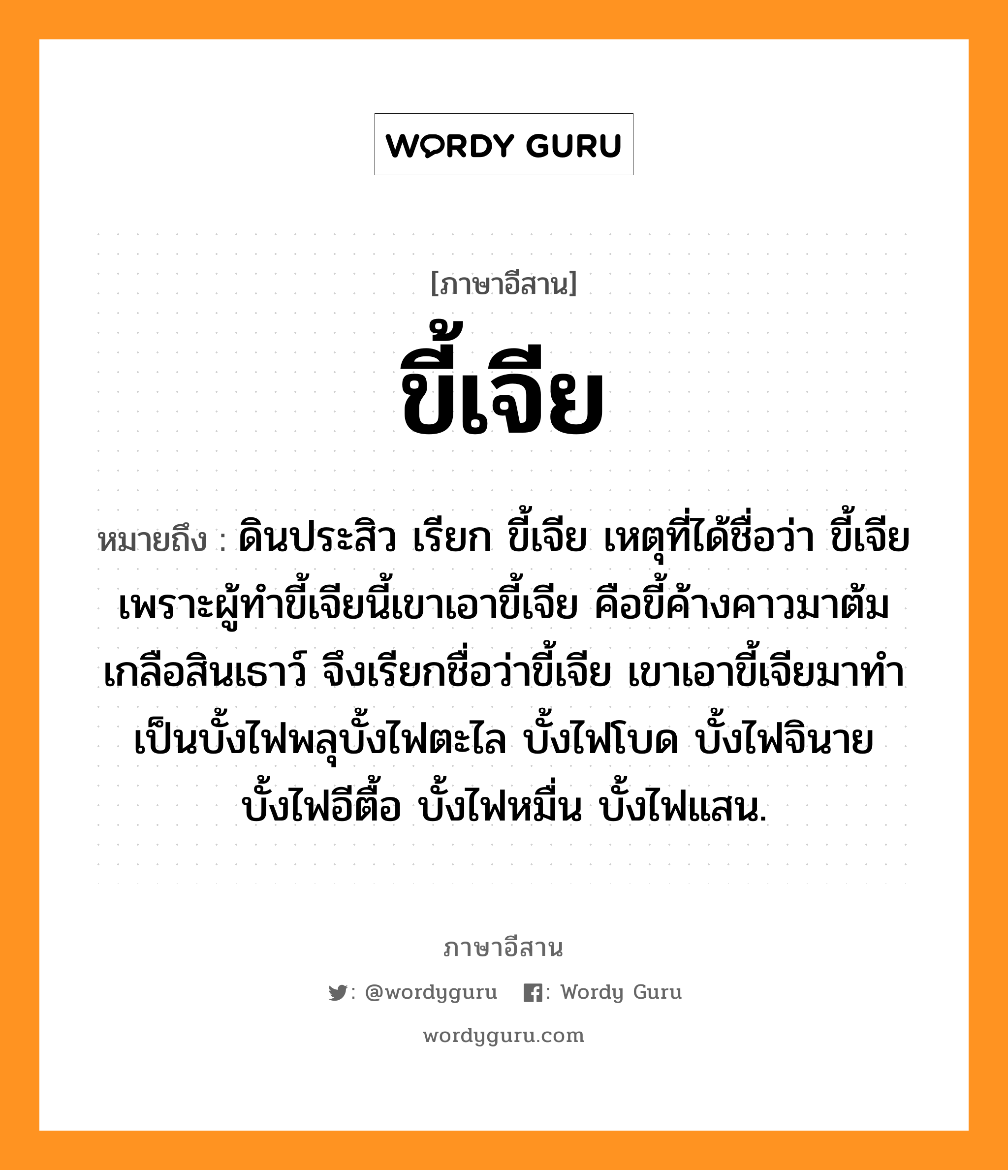 ขี้เจีย หมายถึงอะไร, ภาษาอีสาน ขี้เจีย หมายถึง ดินประสิว เรียก ขี้เจีย เหตุที่ได้ชื่อว่า ขี้เจีย เพราะผู้ทำขี้เจียนี้เขาเอาขี้เจีย คือขี้ค้างคาวมาต้มเกลือสินเธาว์ จึงเรียกชื่อว่าขี้เจีย เขาเอาขี้เจียมาทำเป็นบั้งไฟพลุบั้งไฟตะไล บั้งไฟโบด บั้งไฟจินาย บั้งไฟอีตื้อ บั้งไฟหมื่น บั้งไฟแสน. หมวด ขี้ - เจีย