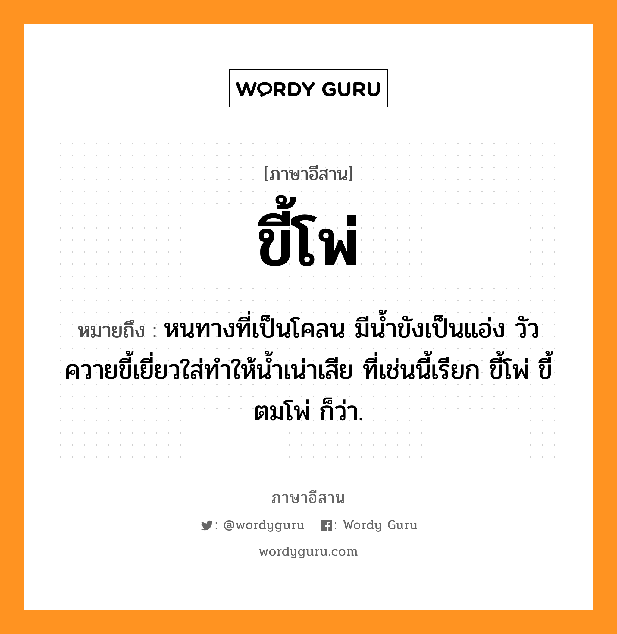 ขี้โพ่ หมายถึงอะไร, ภาษาอีสาน ขี้โพ่ หมายถึง หนทางที่เป็นโคลน มีน้ำขังเป็นแอ่ง วัวควายขี้เยี่ยวใส่ทำให้น้ำเน่าเสีย ที่เช่นนี้เรียก ขี้โพ่ ขี้ตมโพ่ ก็ว่า. หมวด ขี้ - โพ่