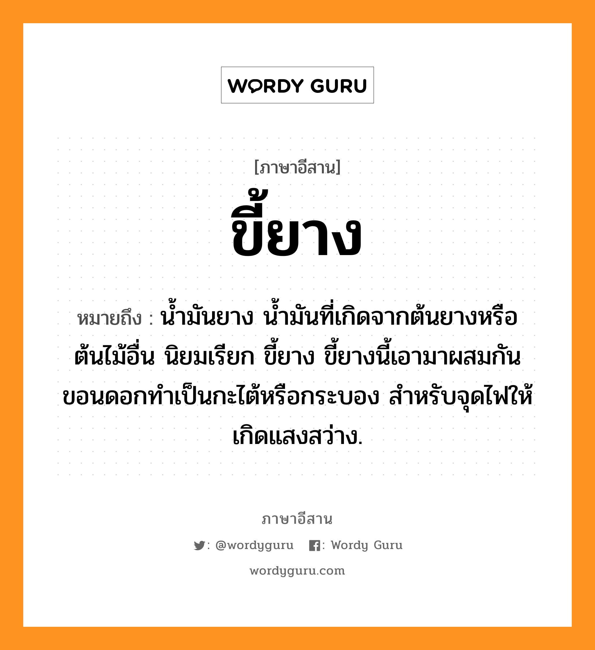 ขี้ยาง หมายถึงอะไร, ภาษาอีสาน ขี้ยาง หมายถึง น้ำมันยาง น้ำมันที่เกิดจากต้นยางหรือต้นไม้อื่น นิยมเรียก ขี้ยาง ขี้ยางนี้เอามาผสมกันขอนดอกทำเป็นกะไต้หรือกระบอง สำหรับจุดไฟให้เกิดแสงสว่าง. หมวด ขี้ - ยาง