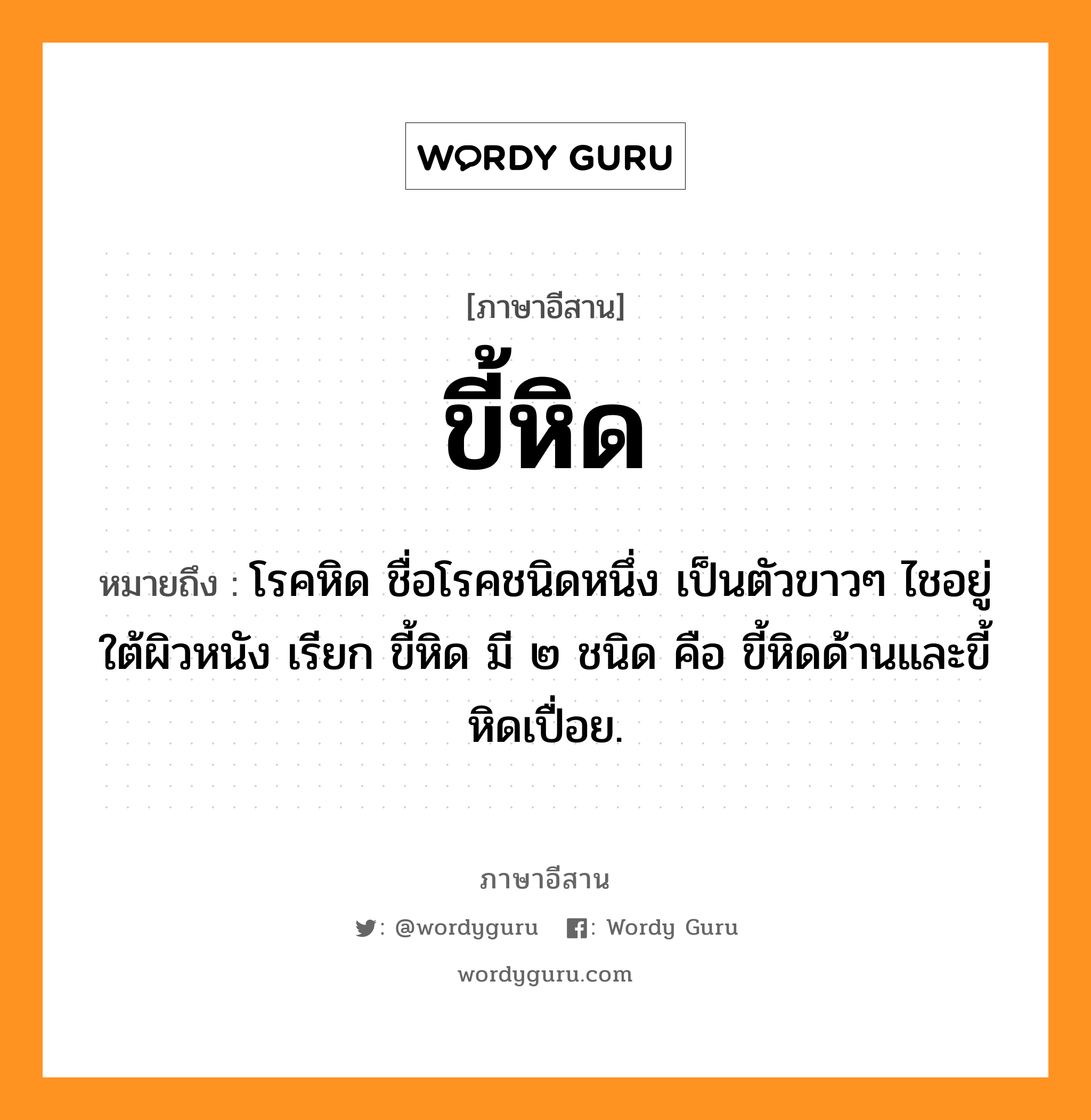 ขี้หิด หมายถึงอะไร, ภาษาอีสาน ขี้หิด หมายถึง โรคหิด ชื่อโรคชนิดหนึ่ง เป็นตัวขาวๆ ไชอยู่ใต้ผิวหนัง เรียก ขี้หิด มี ๒ ชนิด คือ ขี้หิดด้านและขี้หิดเปื่อย. หมวด ขี้ - หิด