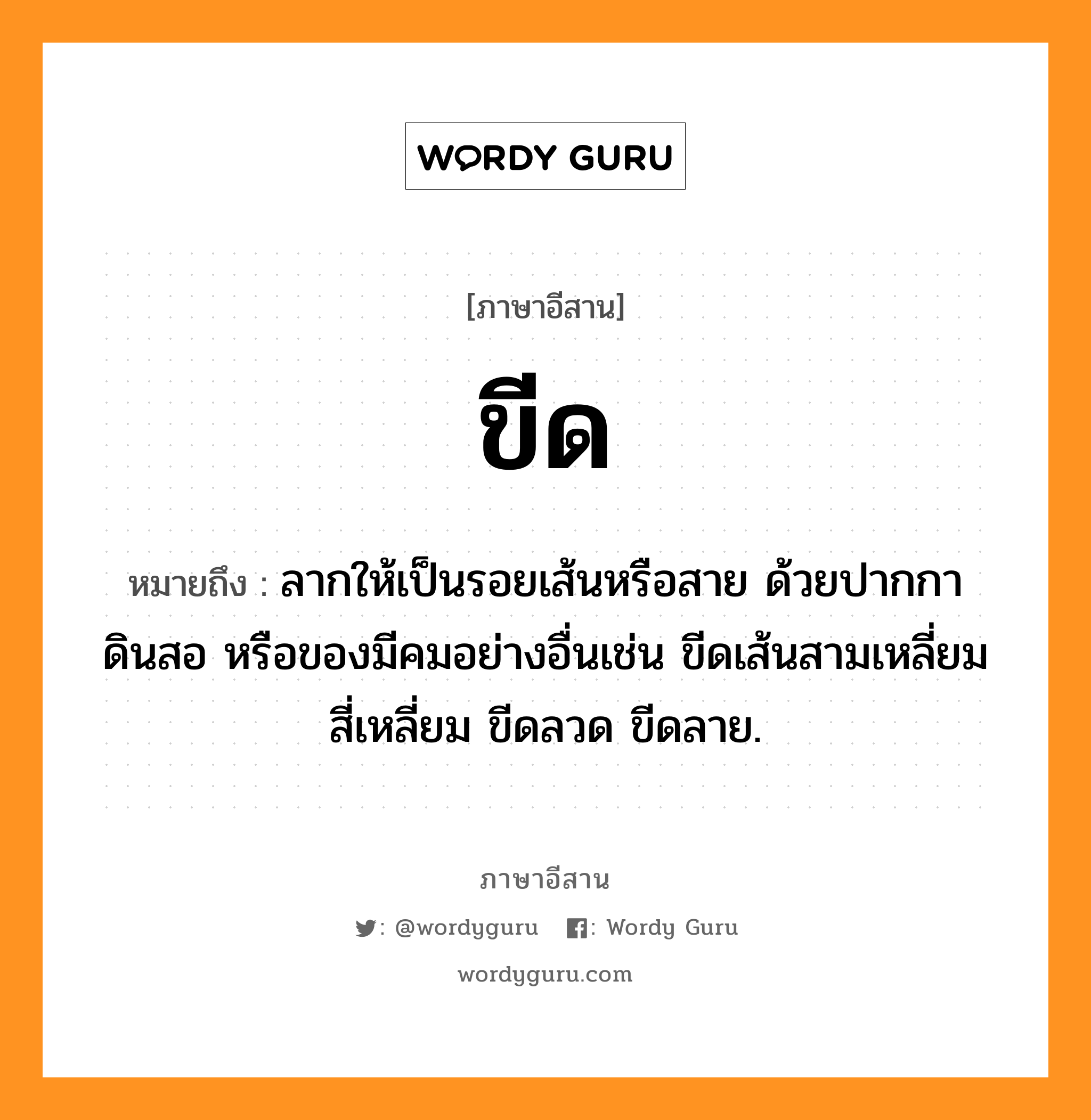 ขีด หมายถึงอะไร, ภาษาอีสาน ขีด หมายถึง ลากให้เป็นรอยเส้นหรือสาย ด้วยปากกา ดินสอ หรือของมีคมอย่างอื่นเช่น ขีดเส้นสามเหลี่ยม สี่เหลี่ยม ขีดลวด ขีดลาย. หมวด ขีด