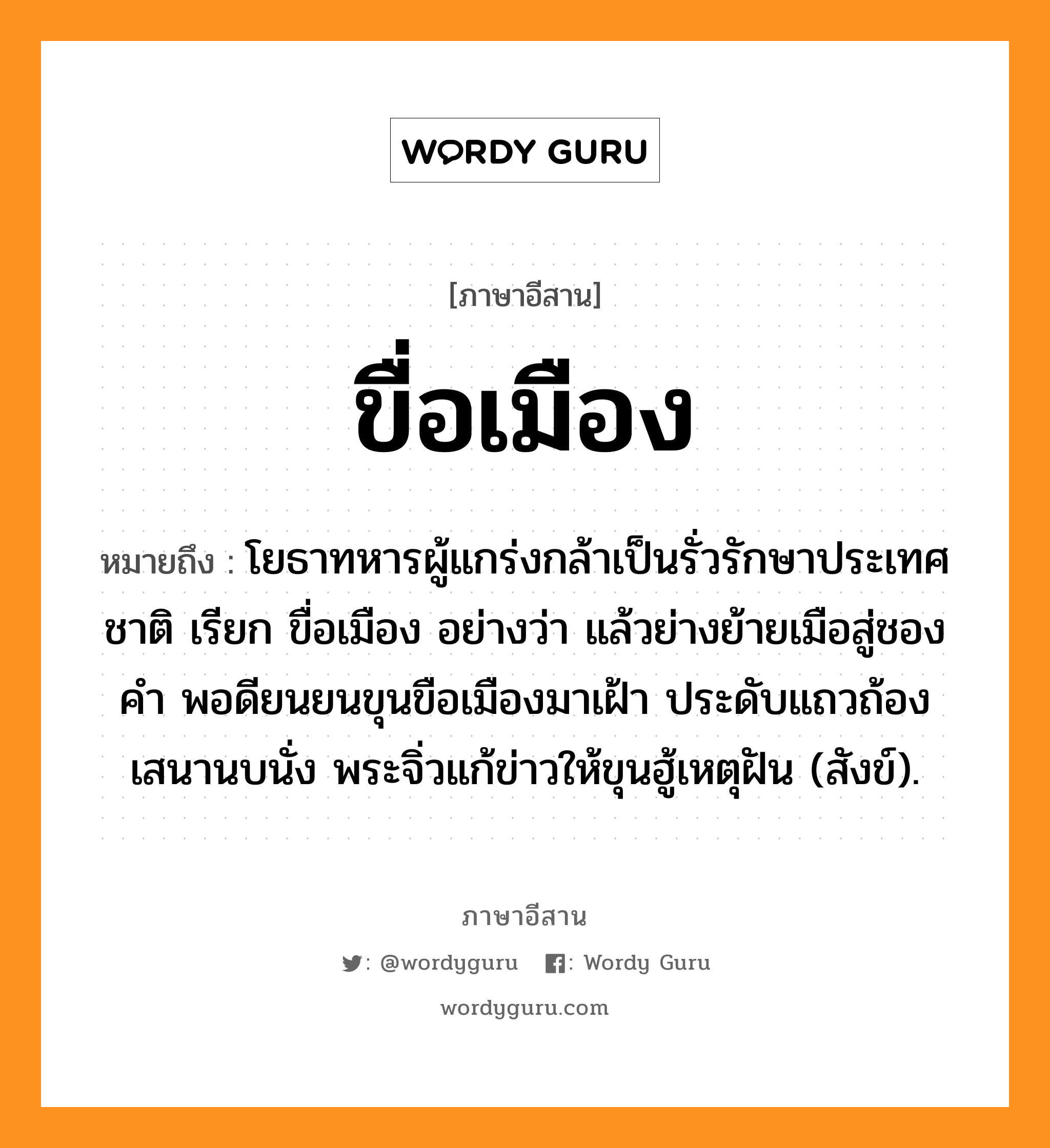 ขื่อเมือง หมายถึงอะไร, ภาษาอีสาน ขื่อเมือง หมายถึง โยธาทหารผู้แกร่งกล้าเป็นรั่วรักษาประเทศชาติ เรียก ขื่อเมือง อย่างว่า แล้วย่างย้ายเมือสู่ชองคำ พอดียนยนขุนขือเมืองมาเฝ้า ประดับแถวถ้องเสนานบนั่ง พระจิ่วแก้ข่าวให้ขุนฮู้เหตุฝัน (สังข์). หมวด ขื่อ - เมือง