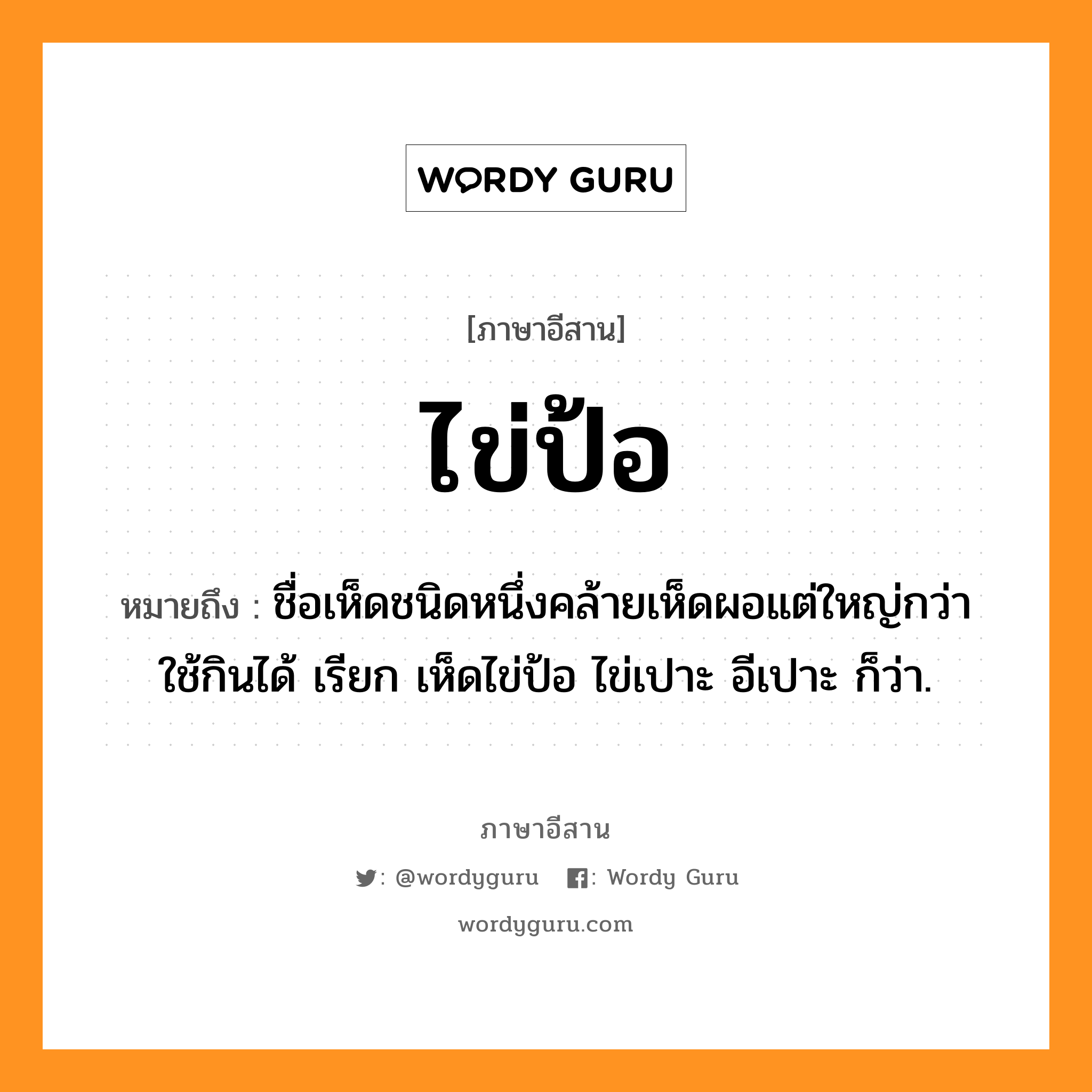 ไข่ป้อ หมายถึงอะไร, ภาษาอีสาน ไข่ป้อ หมายถึง ชื่อเห็ดชนิดหนึ่งคล้ายเห็ดผอแต่ใหญ่กว่า ใช้กินได้ เรียก เห็ดไข่ป้อ ไข่เปาะ อีเปาะ ก็ว่า. หมวด ไข่ - ป้อ