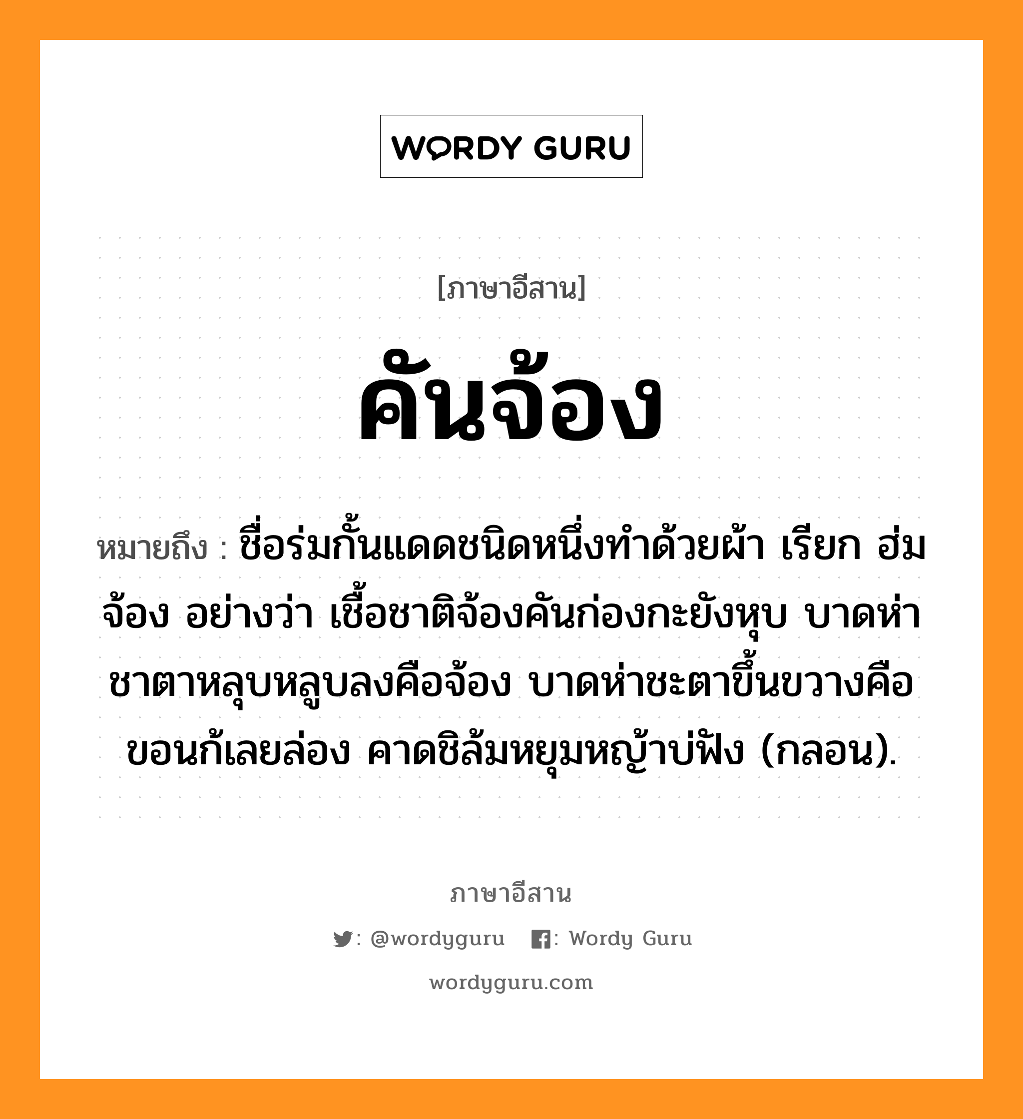 คันจ้อง หมายถึงอะไร, ภาษาอีสาน คันจ้อง หมายถึง ชื่อร่มกั้นแดดชนิดหนึ่งทำด้วยผ้า เรียก ฮ่มจ้อง อย่างว่า เชื้อชาติจ้องคันก่องกะยังหุบ บาดห่าชาตาหลุบหลูบลงคือจ้อง บาดห่าชะตาขึ้นขวางคือขอนก้เลยล่อง คาดชิล้มหยุมหญ้าบ่ฟัง (กลอน). หมวด คันจ้อง