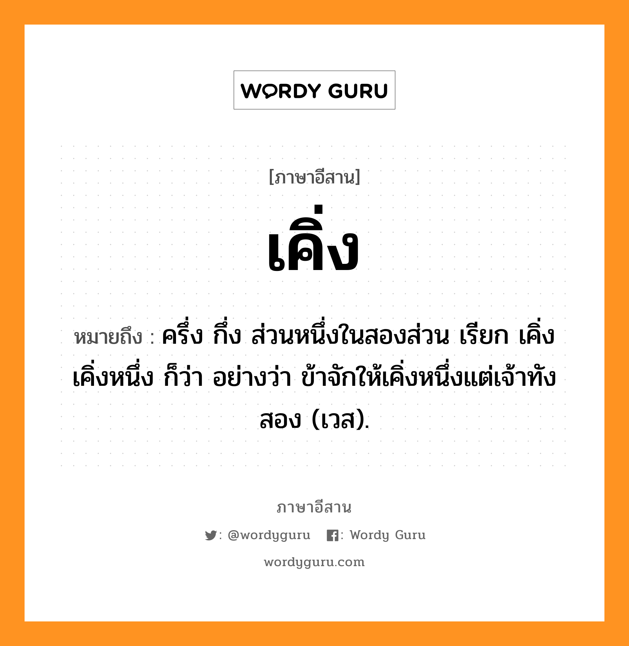 เคิ่ง หมายถึงอะไร, ภาษาอีสาน เคิ่ง หมายถึง ครึ่ง กึ่ง ส่วนหนึ่งในสองส่วน เรียก เคิ่ง เคิ่งหนึ่ง ก็ว่า อย่างว่า ข้าจักให้เคิ่งหนึ่งแต่เจ้าทังสอง (เวส). หมวด เคิ่ง