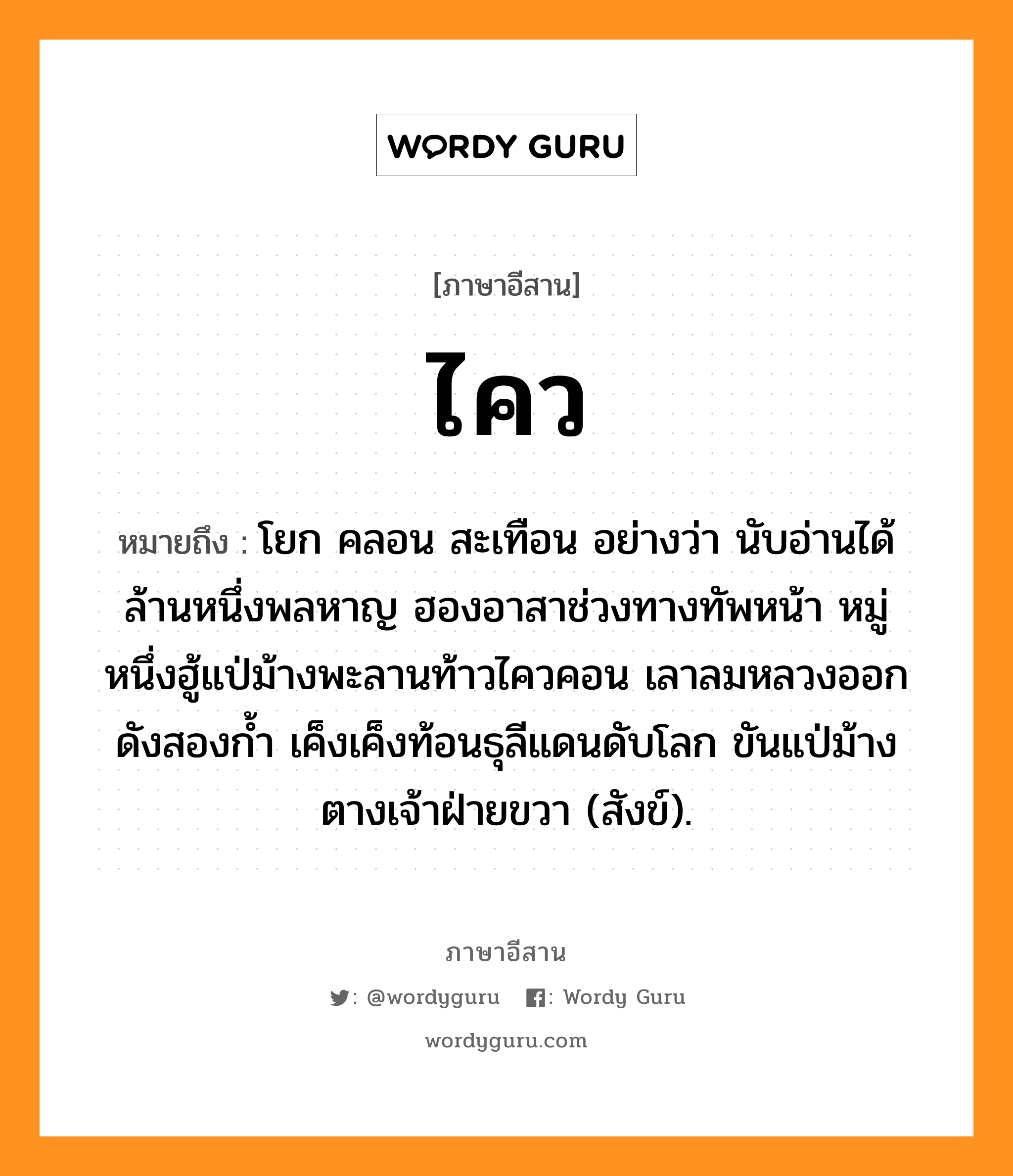 ไคว หมายถึงอะไร, ภาษาอีสาน ไคว หมายถึง โยก คลอน สะเทือน อย่างว่า นับอ่านได้ล้านหนึ่งพลหาญ ฮองอาสาช่วงทางทัพหน้า หมู่หนึ่งฮู้แป่ม้างพะลานท้าวไควคอน เลาลมหลวงออกดังสองก้ำ เค็งเค็งท้อนธุลีแดนดับโลก ขันแป่ม้างตางเจ้าฝ่ายขวา (สังข์). หมวด ไคว