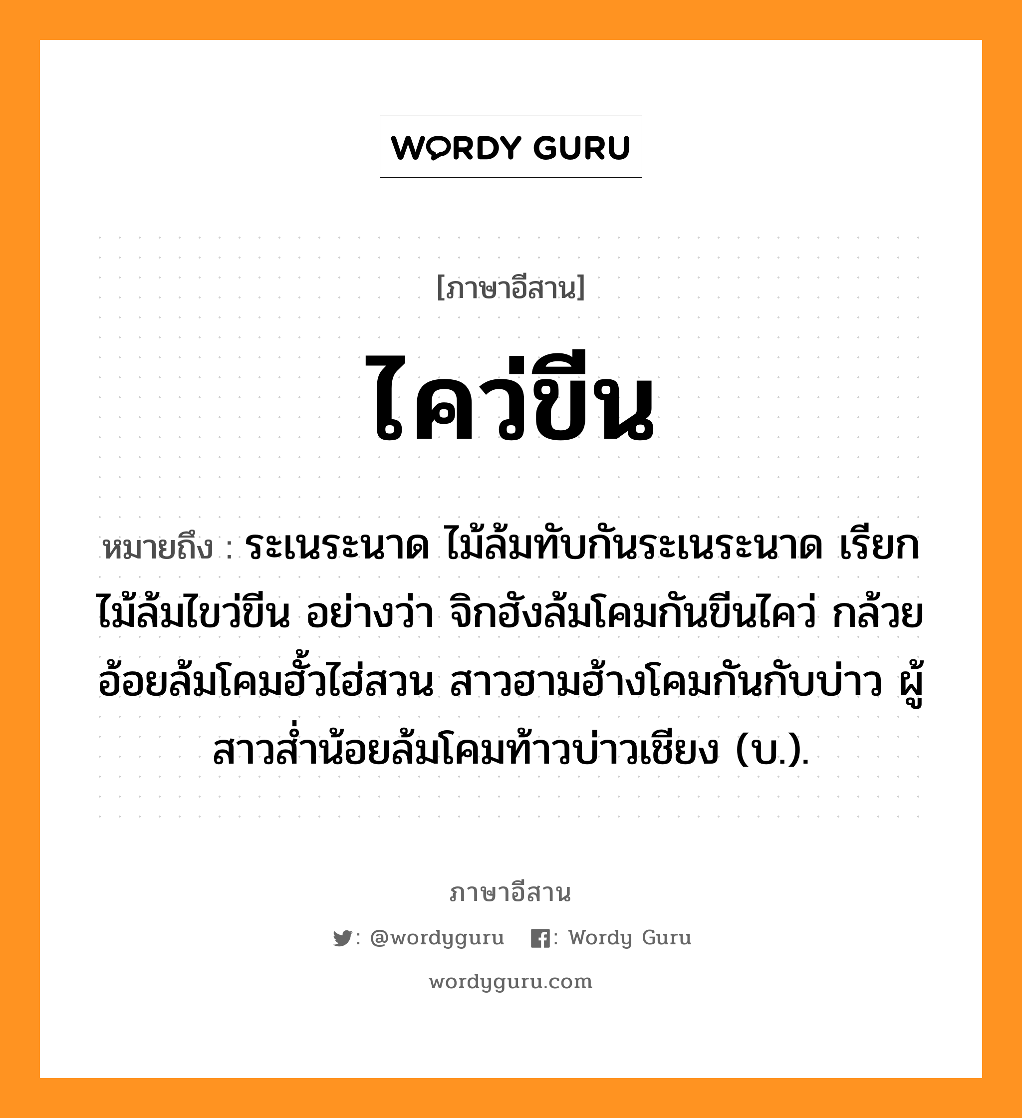 ไคว่ขีน หมายถึงอะไร, ภาษาอีสาน ไคว่ขีน หมายถึง ระเนระนาด ไม้ล้มทับกันระเนระนาด เรียก ไม้ล้มไขว่ขีน อย่างว่า จิกฮังล้มโคมกันขีนไคว่ กล้วยอ้อยล้มโคมฮั้วไฮ่สวน สาวฮามฮ้างโคมกันกับบ่าว ผู้สาวส่ำน้อยล้มโคมท้าวบ่าวเชียง (บ.). หมวด ไคว่ - ขีน