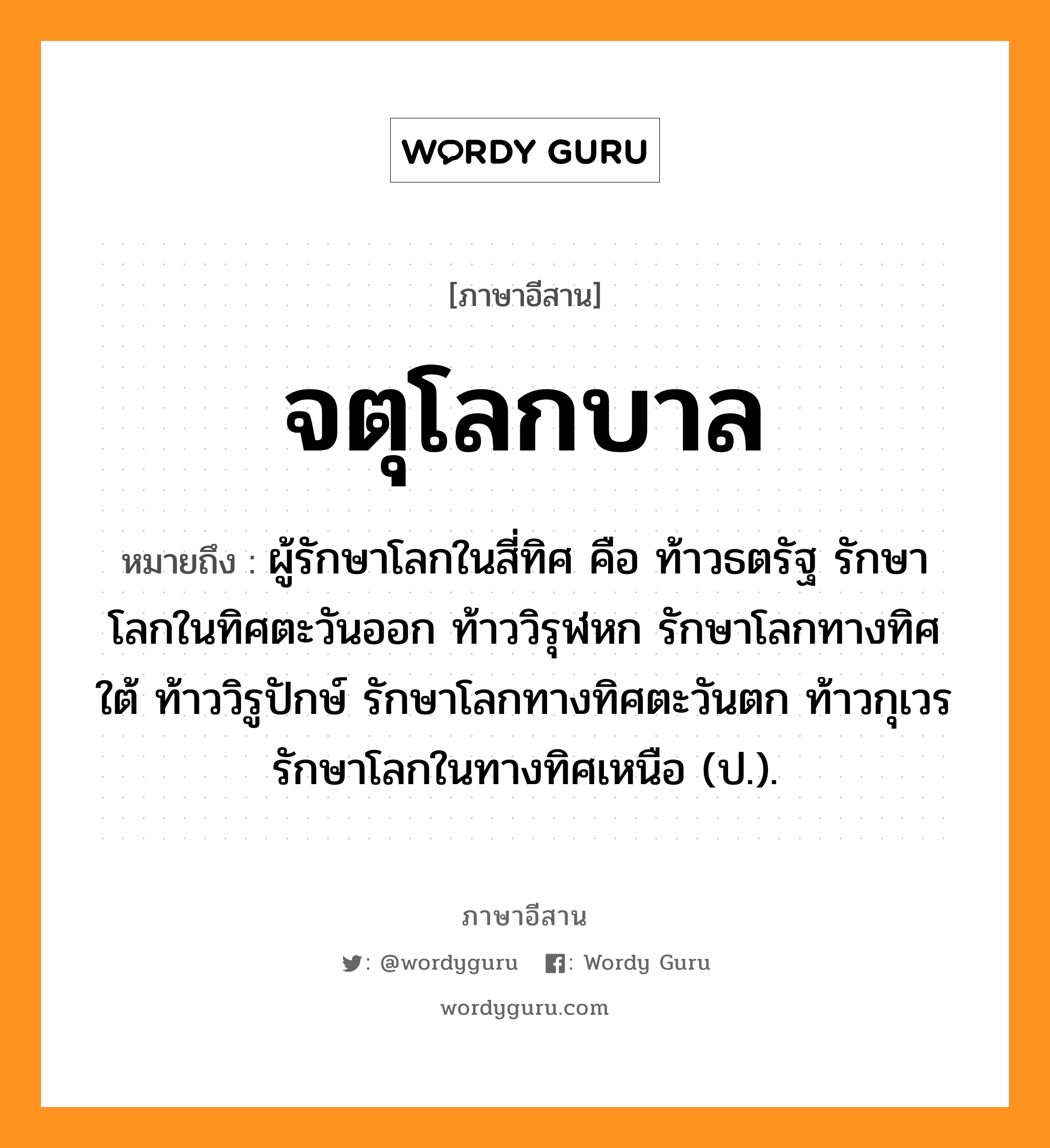 จตุโลกบาล หมายถึงอะไร, ภาษาอีสาน จตุโลกบาล หมายถึง ผู้รักษาโลกในสี่ทิศ คือ ท้าวธตรัฐ รักษาโลกในทิศตะวันออก ท้าววิรุฬหก รักษาโลกทางทิศใต้ ท้าววิรูปักษ์ รักษาโลกทางทิศตะวันตก ท้าวกุเวร รักษาโลกในทางทิศเหนือ (ป.). หมวด จะ - ตุ - โลก - กะ - บาน