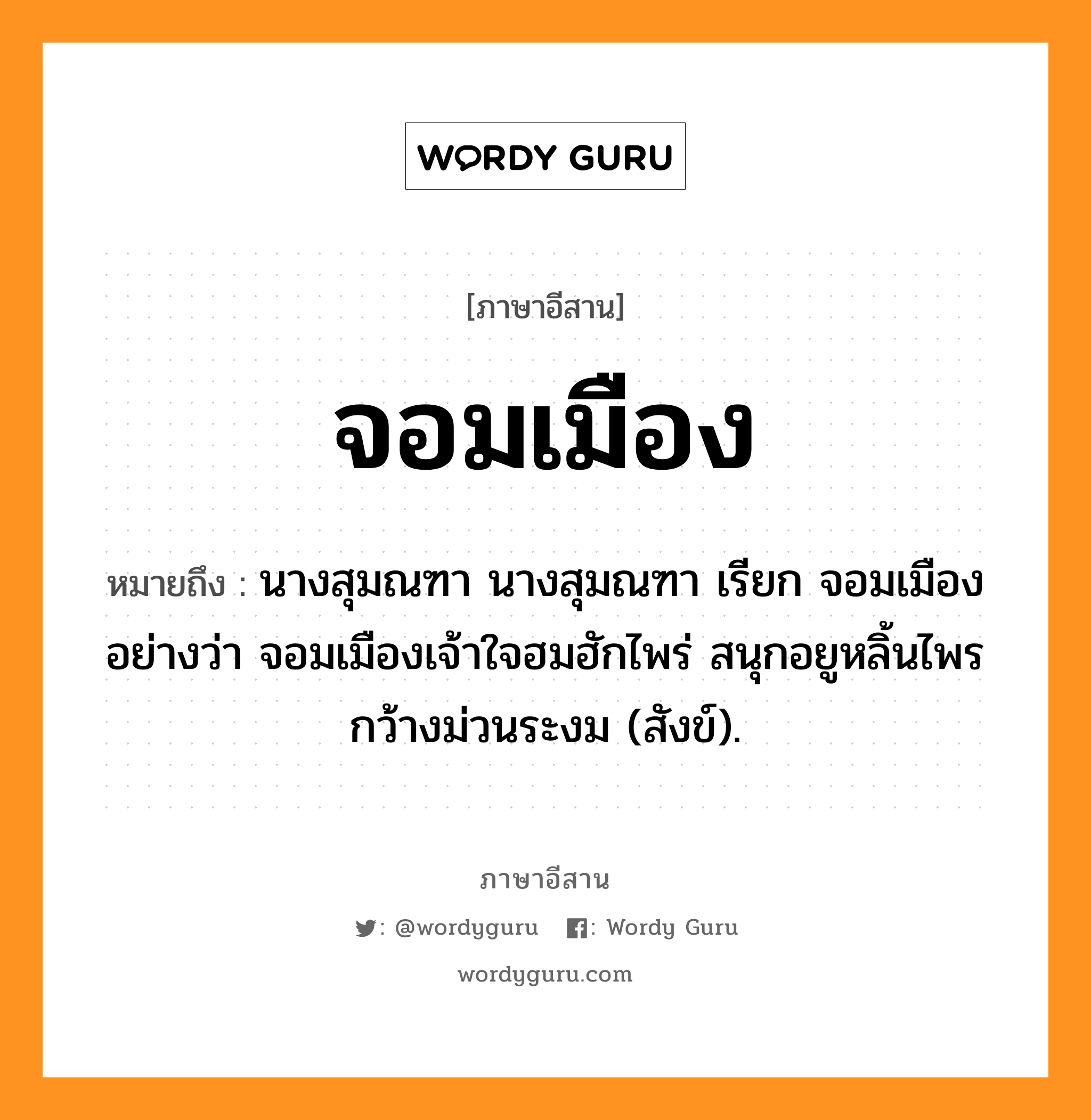 จอมเมือง หมายถึงอะไร, ภาษาอีสาน จอมเมือง หมายถึง นางสุมณฑา นางสุมณฑา เรียก จอมเมือง อย่างว่า จอมเมืองเจ้าใจฮมฮักไพร่ สนุกอยูหลิ้นไพรกว้างม่วนระงม (สังข์). หมวด จอม - เมือง