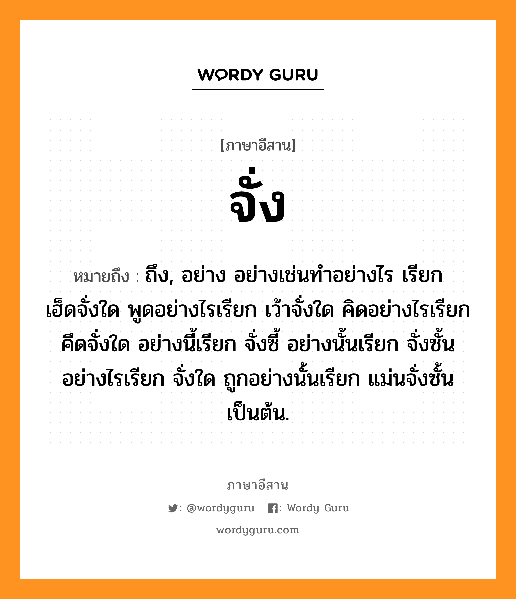 จั่ง หมายถึงอะไร, ภาษาอีสาน จั่ง หมายถึง ถึง, อย่าง อย่างเช่นทำอย่างไร เรียก เฮ็ดจั่งใด พูดอย่างไรเรียก เว้าจั่งใด คิดอย่างไรเรียก คึดจั่งใด อย่างนี้เรียก จั่งซี้ อย่างนั้นเรียก จั่งซั้น อย่างไรเรียก จั่งใด ถูกอย่างนั้นเรียก แม่นจั่งซั้น เป็นต้น. หมวด จั่ง