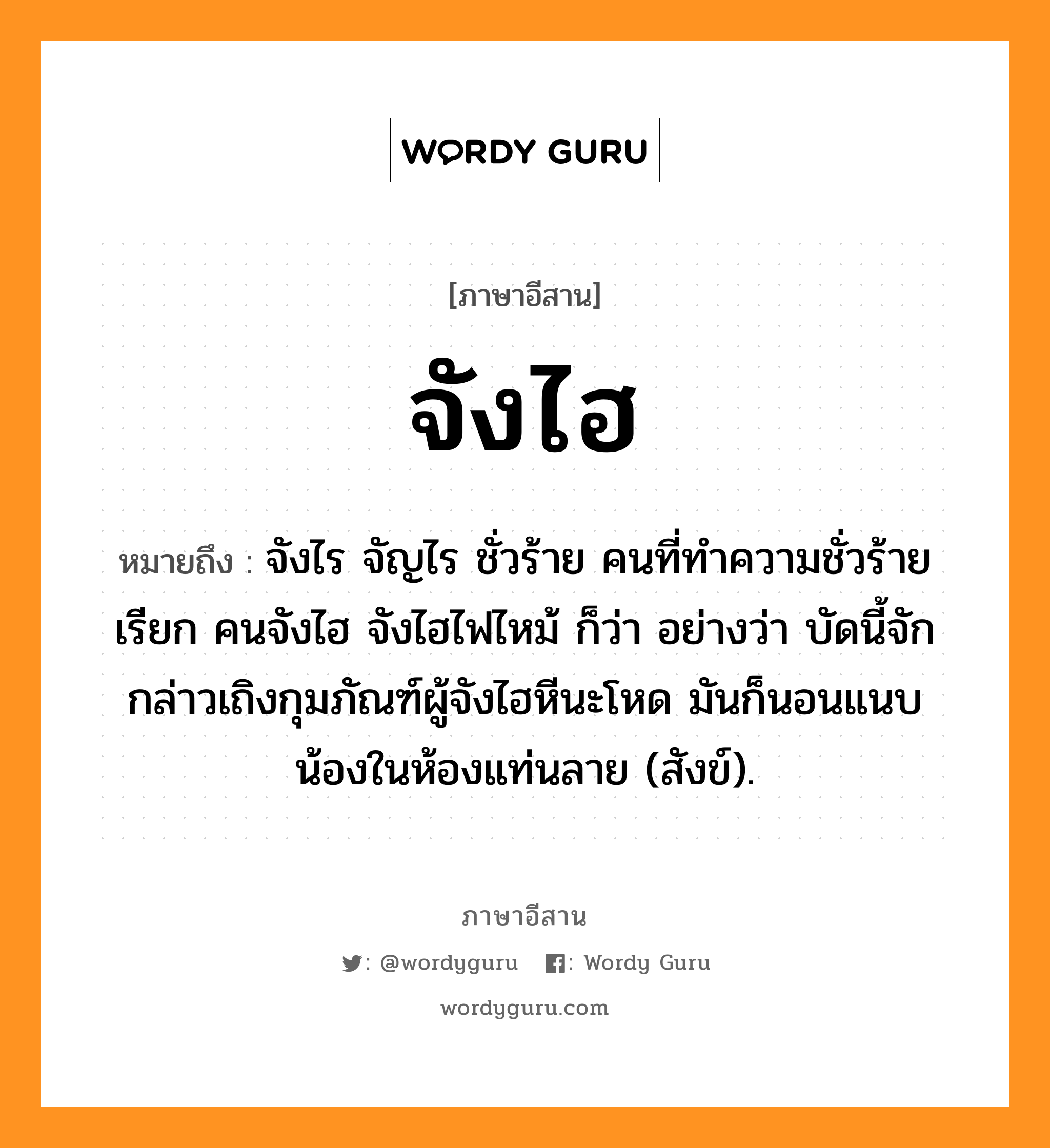 จังไฮ หมายถึงอะไร, ภาษาอีสาน จังไฮ หมายถึง จังไร จัญไร ชั่วร้าย คนที่ทำความชั่วร้ายเรียก คนจังไฮ จังไฮไฟไหม้ ก็ว่า อย่างว่า บัดนี้จักกล่าวเถิงกุมภัณฑ์ผู้จังไฮหีนะโหด มันก็นอนแนบน้องในห้องแท่นลาย (สังข์). หมวด จัง - ไฮ