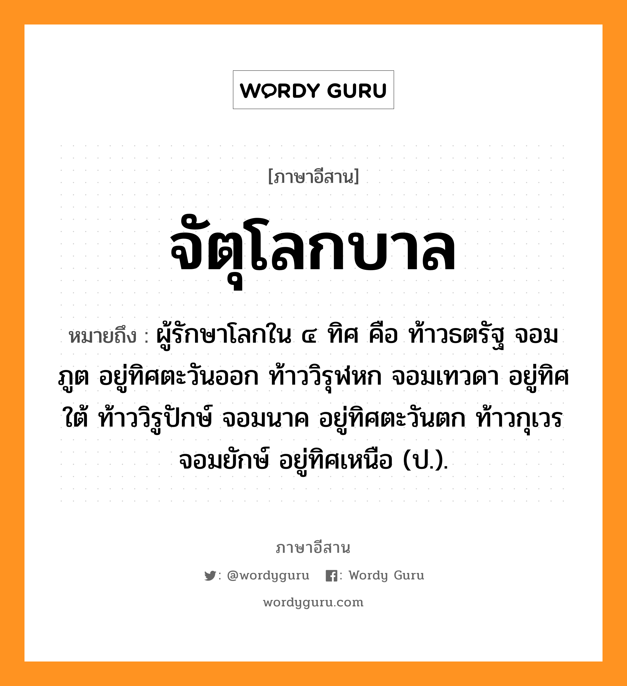 จัตุโลกบาล หมายถึงอะไร, ภาษาอีสาน จัตุโลกบาล หมายถึง ผู้รักษาโลกใน ๔ ทิศ คือ ท้าวธตรัฐ จอมภูต อยู่ทิศตะวันออก ท้าววิรุฬหก จอมเทวดา อยู่ทิศใต้ ท้าววิรูปักษ์ จอมนาค อยู่ทิศตะวันตก ท้าวกุเวร จอมยักษ์ อยู่ทิศเหนือ (ป.). หมวด จัด - จุ - โลก - กะ - บาน