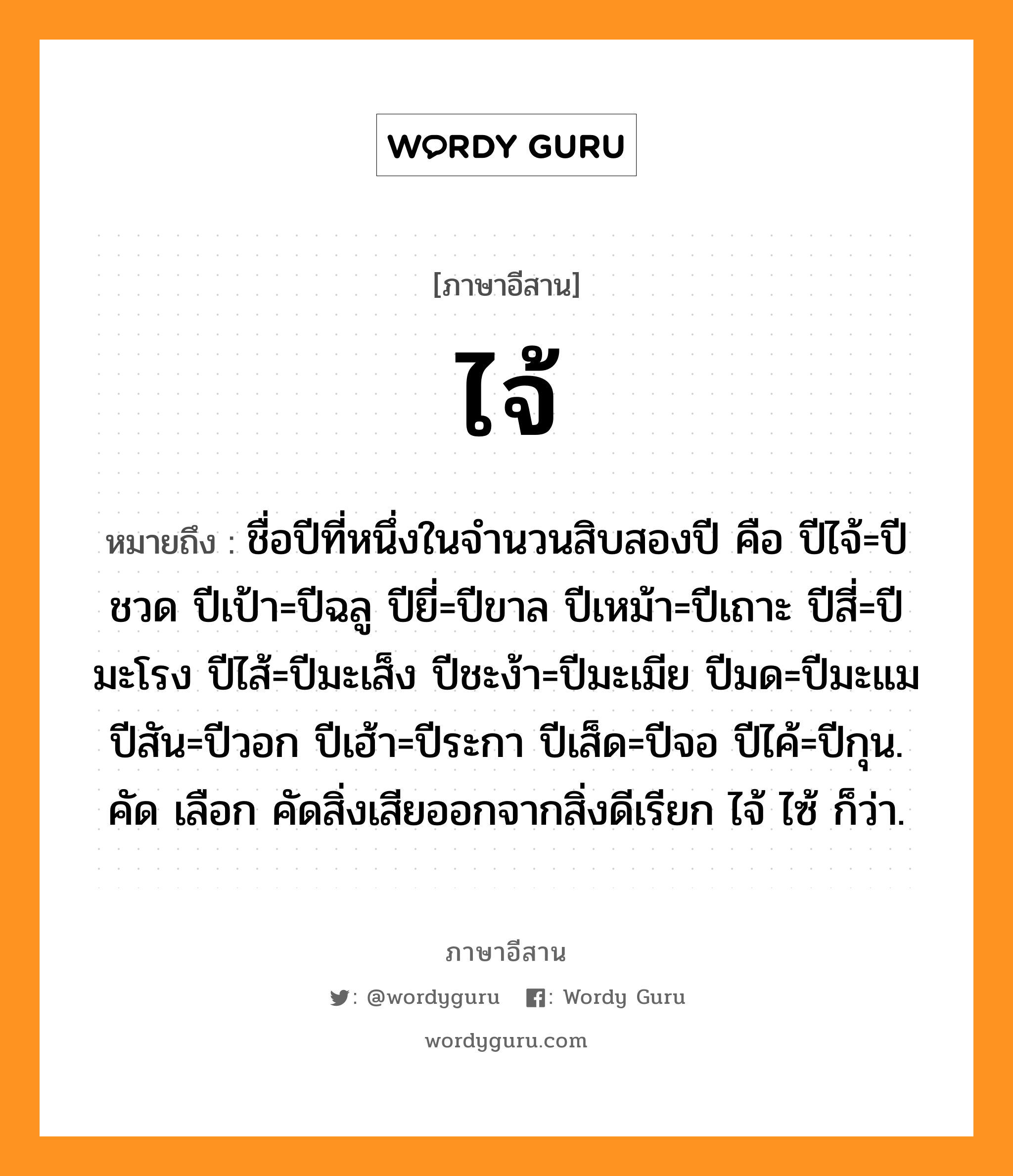 ไจ้ หมายถึงอะไร, ภาษาอีสาน ไจ้ หมายถึง ชื่อปีที่หนึ่งในจำนวนสิบสองปี คือ ปีไจ้=ปีชวด ปีเป้า=ปีฉลู ปียี่=ปีขาล ปีเหม้า=ปีเถาะ ปีสี่=ปีมะโรง ปีไส้=ปีมะเส็ง ปีชะง้า=ปีมะเมีย ปีมด=ปีมะแม ปีสัน=ปีวอก ปีเฮ้า=ปีระกา ปีเส็ด=ปีจอ ปีไค้=ปีกุน. คัด เลือก คัดสิ่งเสียออกจากสิ่งดีเรียก ไจ้ ไซ้ ก็ว่า. หมวด ไจ้