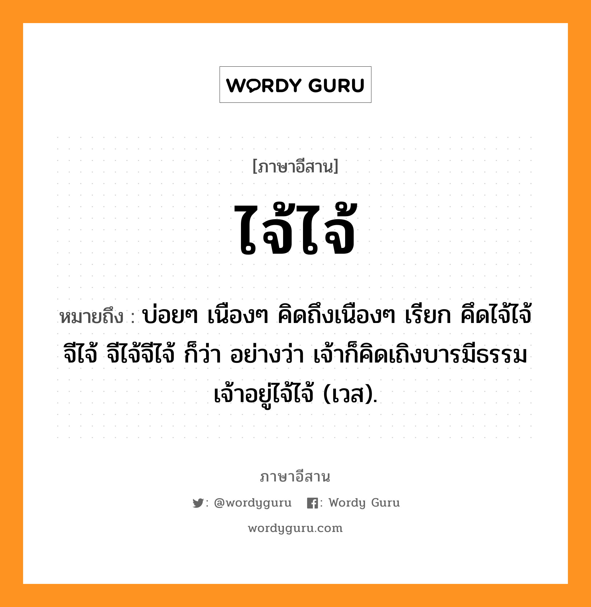 ไจ้ไจ้ หมายถึงอะไร, ภาษาอีสาน ไจ้ไจ้ หมายถึง บ่อยๆ เนืองๆ คิดถึงเนืองๆ เรียก คึดไจ้ไจ้ จีไจ้ จีไจ้จีไจ้ ก็ว่า อย่างว่า เจ้าก็คิดเถิงบารมีธรรมเจ้าอยู่ไจ้ไจ้ (เวส). หมวด ไจ้ - ไจ้