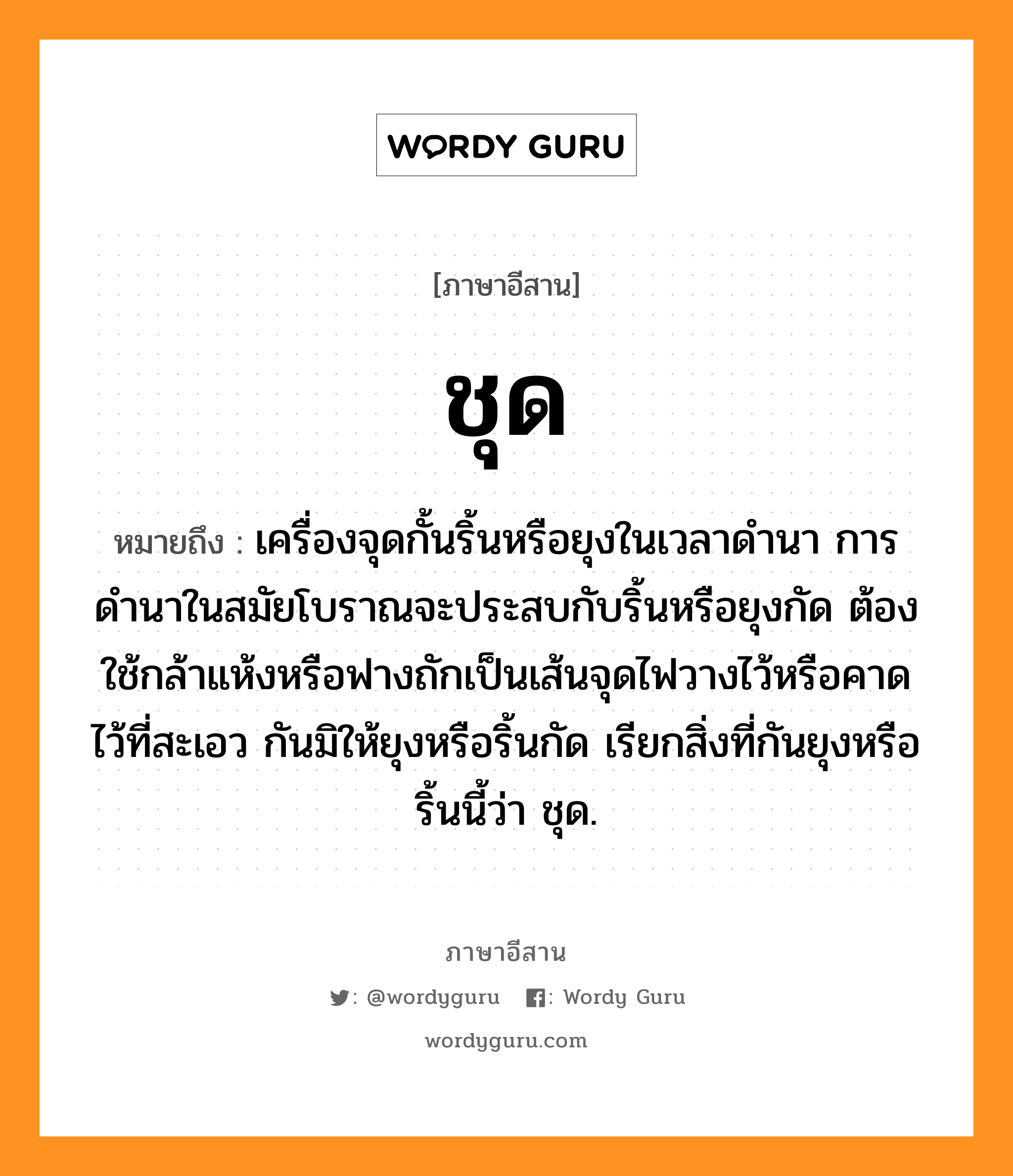 ชุด หมายถึงอะไร, ภาษาอีสาน ชุด หมายถึง เครื่องจุดกั้นริ้นหรือยุงในเวลาดำนา การดำนาในสมัยโบราณจะประสบกับริ้นหรือยุงกัด ต้องใช้กล้าแห้งหรือฟางถักเป็นเส้นจุดไฟวางไว้หรือคาดไว้ที่สะเอว กันมิให้ยุงหรือริ้นกัด เรียกสิ่งที่กันยุงหรือริ้นนี้ว่า ชุด. หมวด ชุด