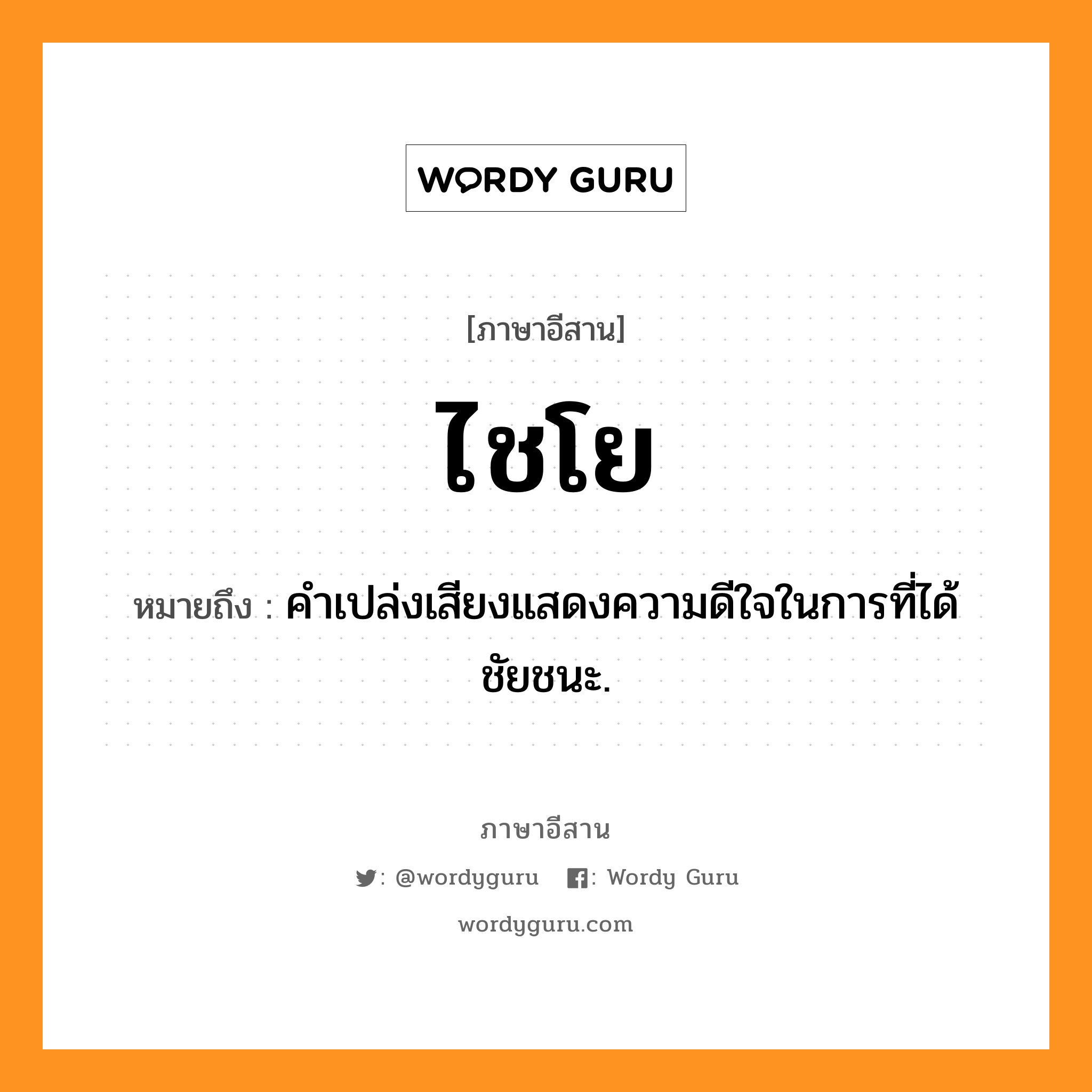 ไชโย หมายถึงอะไร, ภาษาอีสาน ไชโย หมายถึง คำเปล่งเสียงแสดงความดีใจในการที่ได้ชัยชนะ. หมวด ไช - โย