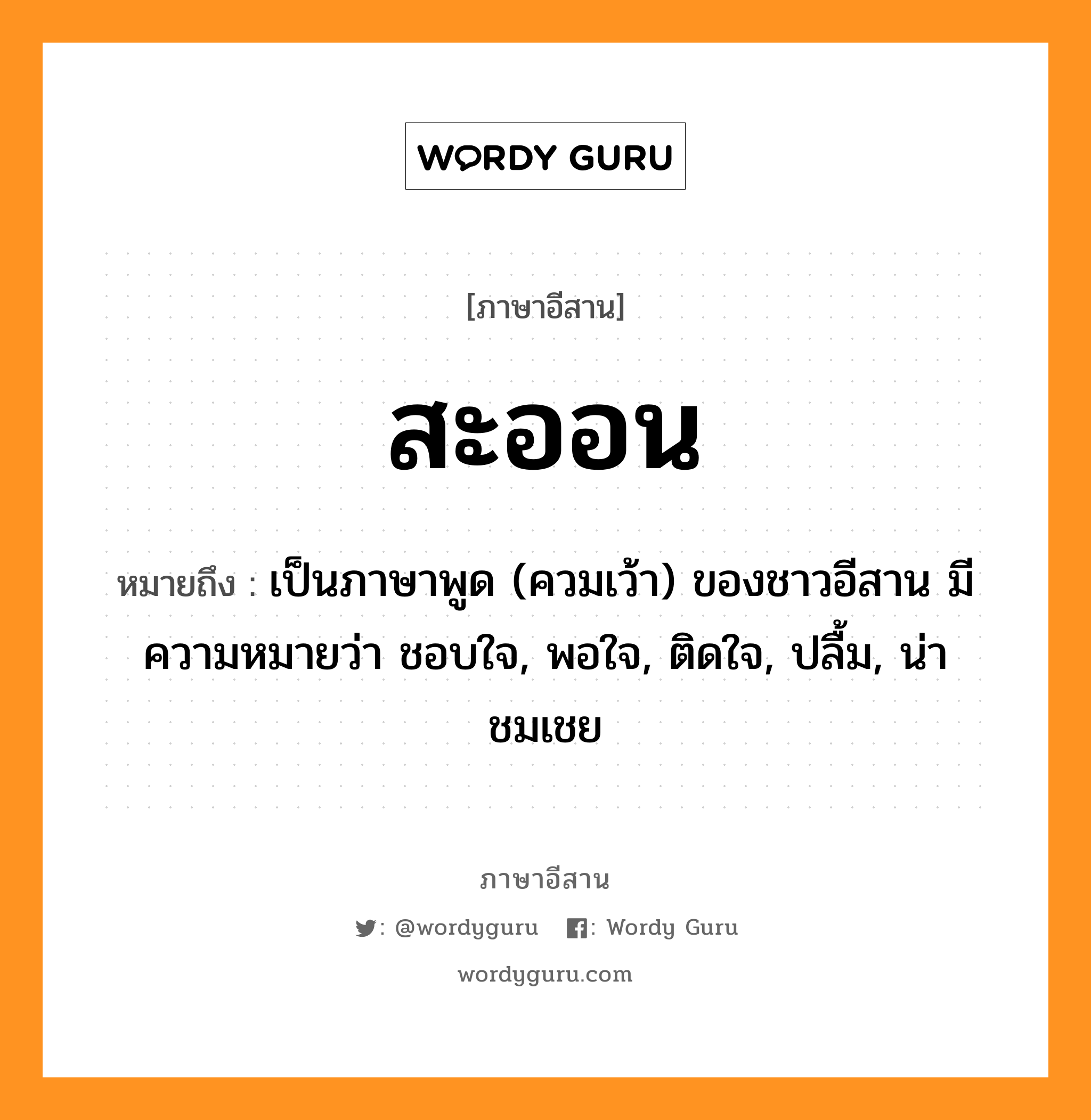 สะออน หมายถึงอะไร, ภาษาอีสาน สะออน หมายถึง เป็นภาษาพูด (ควมเว้า) ของชาวอีสาน มีความหมายว่า ชอบใจ, พอใจ, ติดใจ, ปลื้ม, น่าชมเชย หมวด สะ-ออน