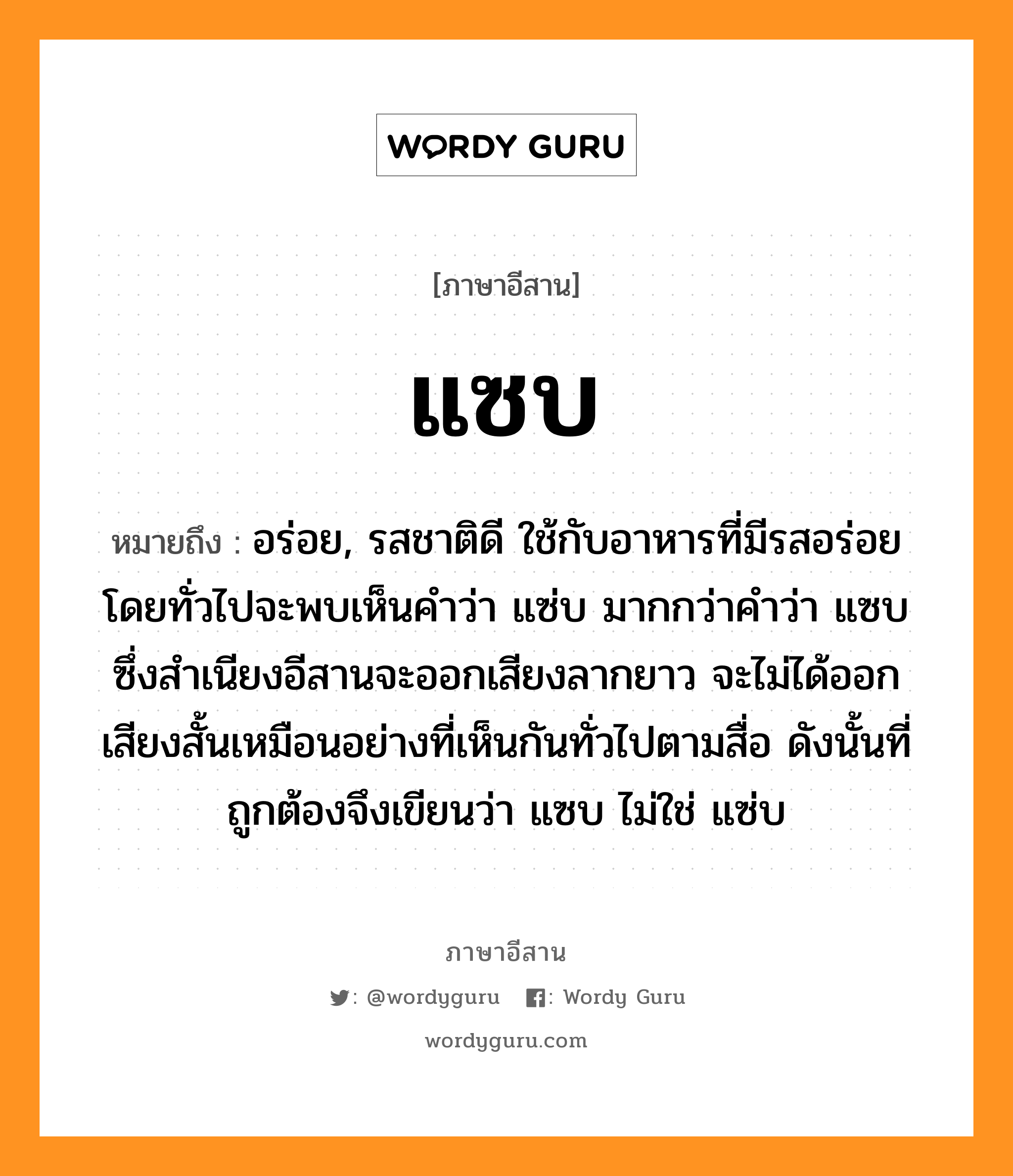 แซบ หมายถึงอะไร, ภาษาอีสาน แซบ หมายถึง อร่อย, รสชาติดี ใช้กับอาหารที่มีรสอร่อย โดยทั่วไปจะพบเห็นคำว่า แซ่บ มากกว่าคำว่า แซบ ซึ่งสำเนียงอีสานจะออกเสียงลากยาว จะไม่ได้ออกเสียงสั้นเหมือนอย่างที่เห็นกันทั่วไปตามสื่อ ดังนั้นที่ถูกต้องจึงเขียนว่า แซบ ไม่ใช่ แซ่บ หมวด แซบ