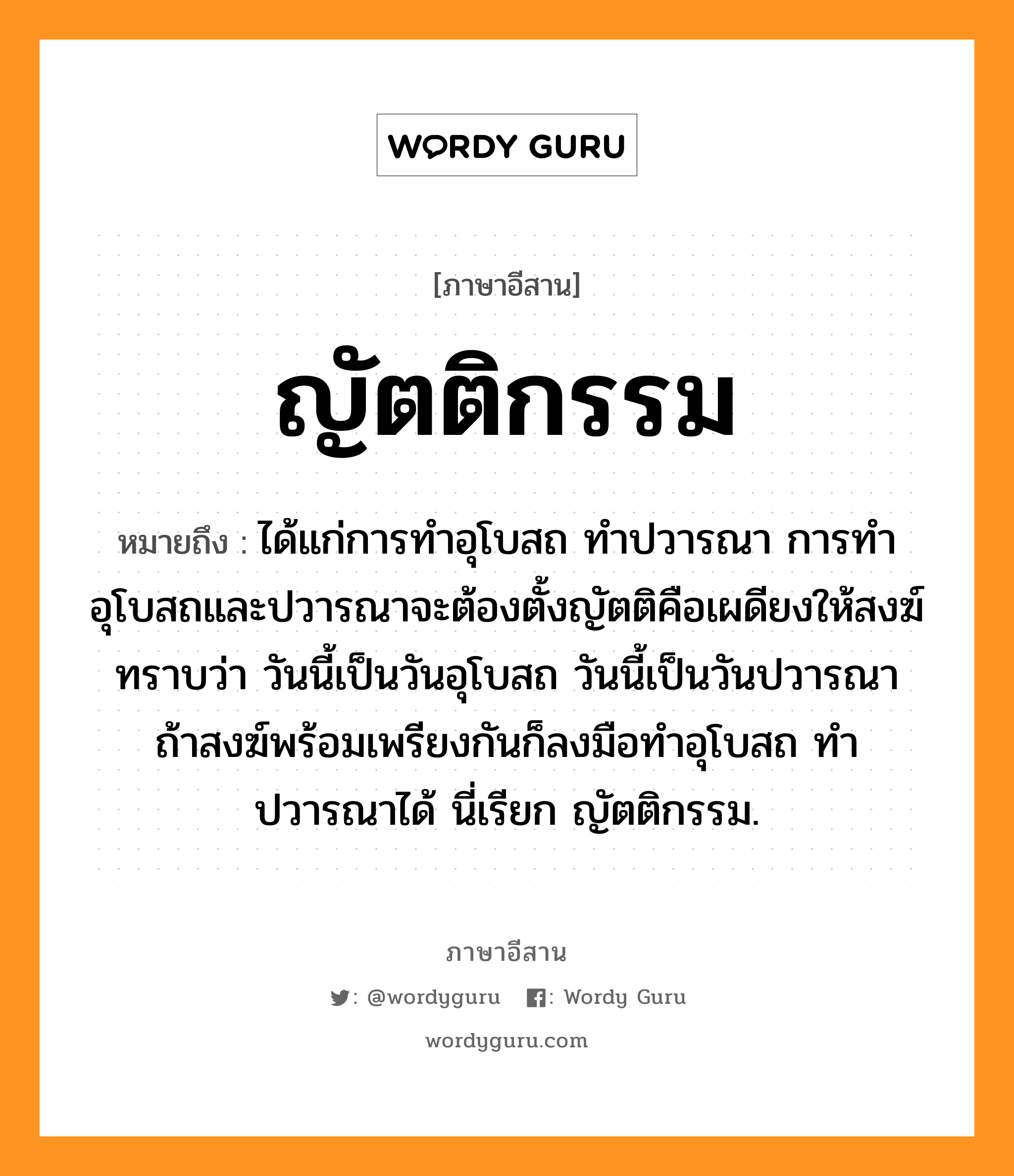 ญัตติกรรม หมายถึงอะไร, ภาษาอีสาน ญัตติกรรม หมายถึง ได้แก่การทำอุโบสถ ทำปวารณา การทำอุโบสถและปวารณาจะต้องตั้งญัตติคือเผดียงให้สงฆ์ทราบว่า วันนี้เป็นวันอุโบสถ วันนี้เป็นวันปวารณา ถ้าสงฆ์พร้อมเพรียงกันก็ลงมือทำอุโบสถ ทำปวารณาได้ นี่เรียก ญัตติกรรม. หมวด ยัด - ติ - กำ