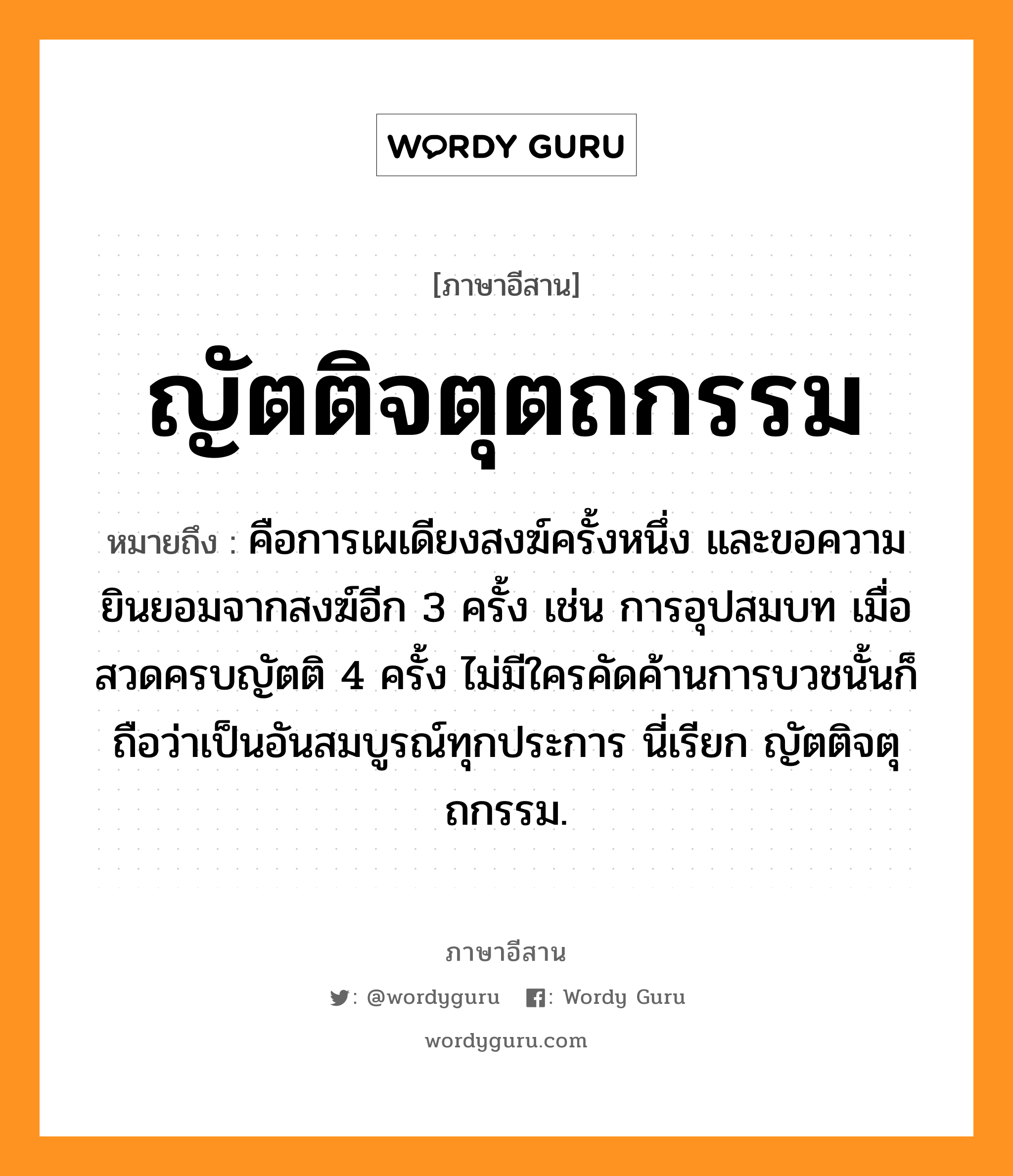 ญัตติจตุตถกรรม หมายถึงอะไร, ภาษาอีสาน ญัตติจตุตถกรรม หมายถึง คือการเผเดียงสงฆ์ครั้งหนึ่ง และขอความยินยอมจากสงฆ์อีก 3 ครั้ง เช่น การอุปสมบท เมื่อสวดครบญัตติ 4 ครั้ง ไม่มีใครคัดค้านการบวชนั้นก็ถือว่าเป็นอันสมบูรณ์ทุกประการ นี่เรียก ญัตติจตุถกรรม. หมวด ยัด - ติ - จะ - ตุ - ถะ - กำ