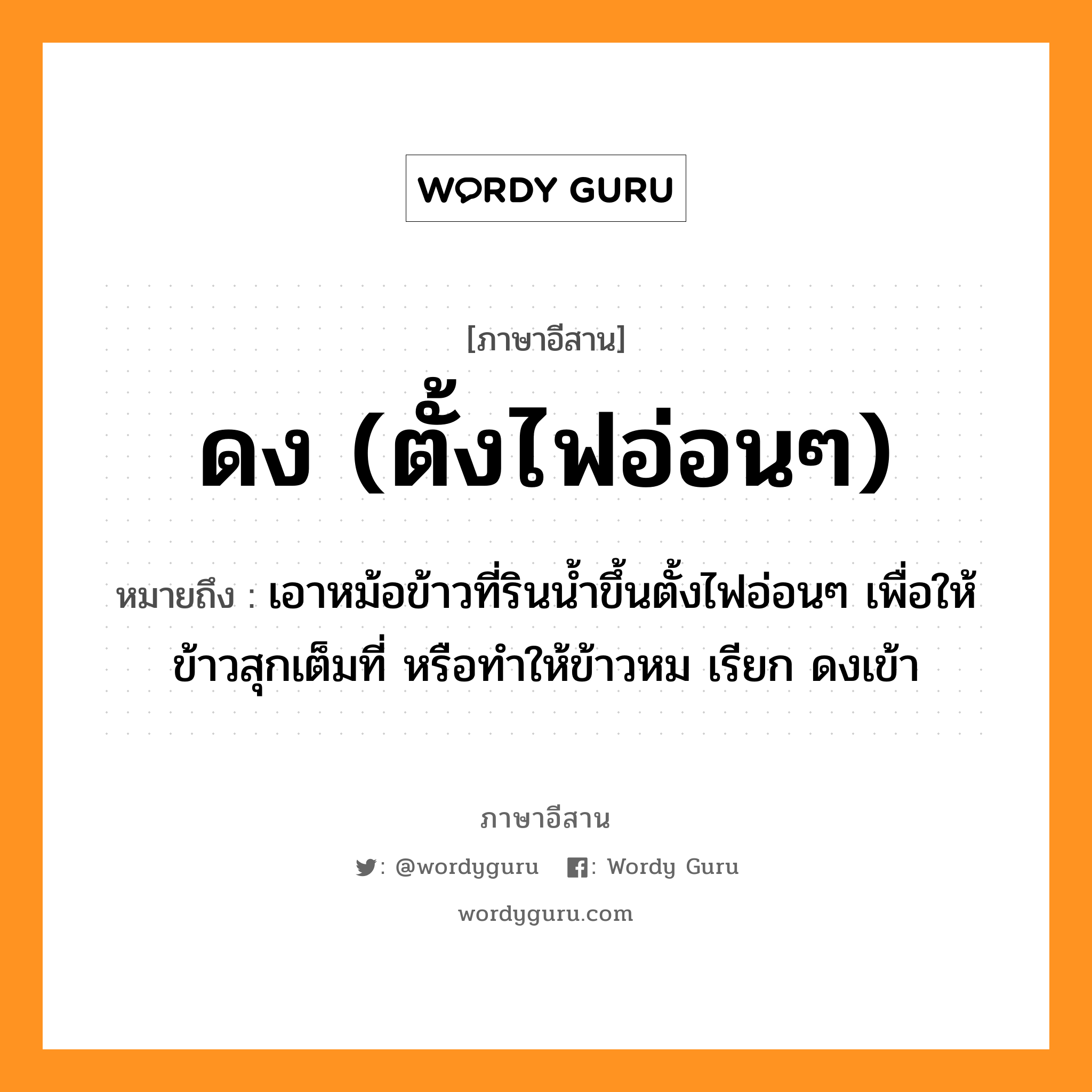 ดง (ตั้งไฟอ่อนๆ) หมายถึงอะไร, ภาษาอีสาน ดง (ตั้งไฟอ่อนๆ) หมายถึง เอาหม้อข้าวที่รินน้ำขึ้นตั้งไฟอ่อนๆ เพื่อให้ข้าวสุกเต็มที่ หรือทำให้ข้าวหม เรียก ดงเข้า หมวด ดง