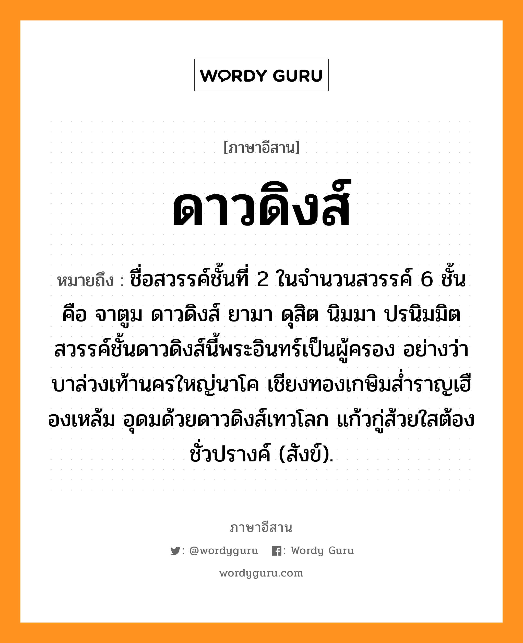 ดาวดิงส์ หมายถึงอะไร, ภาษาอีสาน ดาวดิงส์ หมายถึง ชื่อสวรรค์ชั้นที่ 2 ในจำนวนสวรรค์ 6 ชั้น คือ จาตูม ดาวดิงส์ ยามา ดุสิต นิมมา ปรนิมมิต สวรรค์ชั้นดาวดิงส์นี้พระอินทร์เป็นผู้ครอง อย่างว่า บาล่วงเท้านครใหญ่นาโค เชียงทองเกษิมส่ำราญเฮืองเหล้ม อุดมด้วยดาวดิงส์เทวโลก แก้วกู่ส้วยใสต้องชั่วปรางค์ (สังข์). หมวด ดาวดิงส์