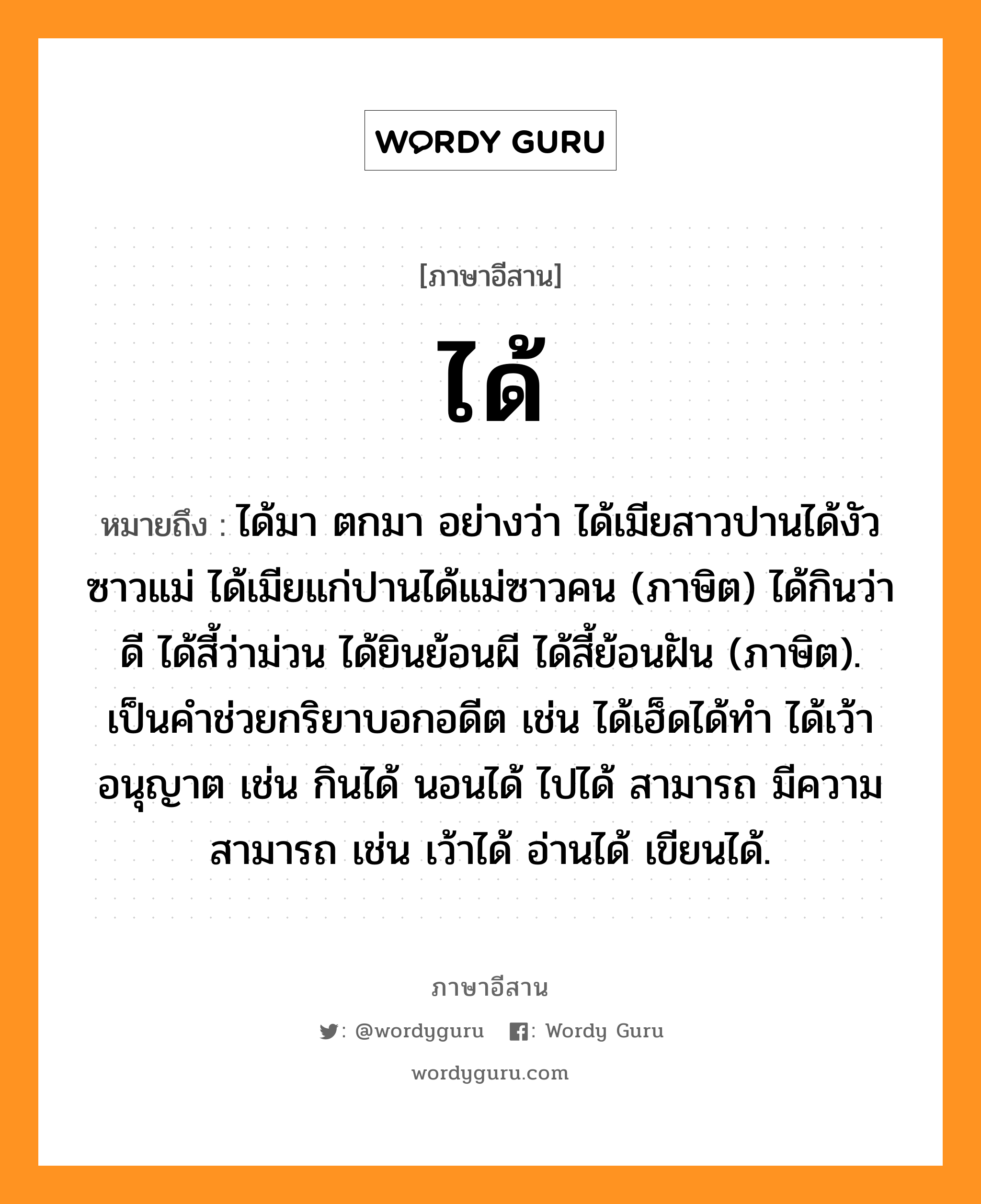 ได้ หมายถึงอะไร, ภาษาอีสาน ได้ หมายถึง ได้มา ตกมา อย่างว่า ได้เมียสาวปานได้งัวซาวแม่ ได้เมียแก่ปานได้แม่ซาวคน (ภาษิต) ได้กินว่าดี ได้สี้ว่าม่วน ได้ยินย้อนผี ได้สี้ย้อนฝัน (ภาษิต). เป็นคำช่วยกริยาบอกอดีต เช่น ได้เฮ็ดได้ทำ ได้เว้า อนุญาต เช่น กินได้ นอนได้ ไปได้ สามารถ มีความสามารถ เช่น เว้าได้ อ่านได้ เขียนได้. หมวด ได้