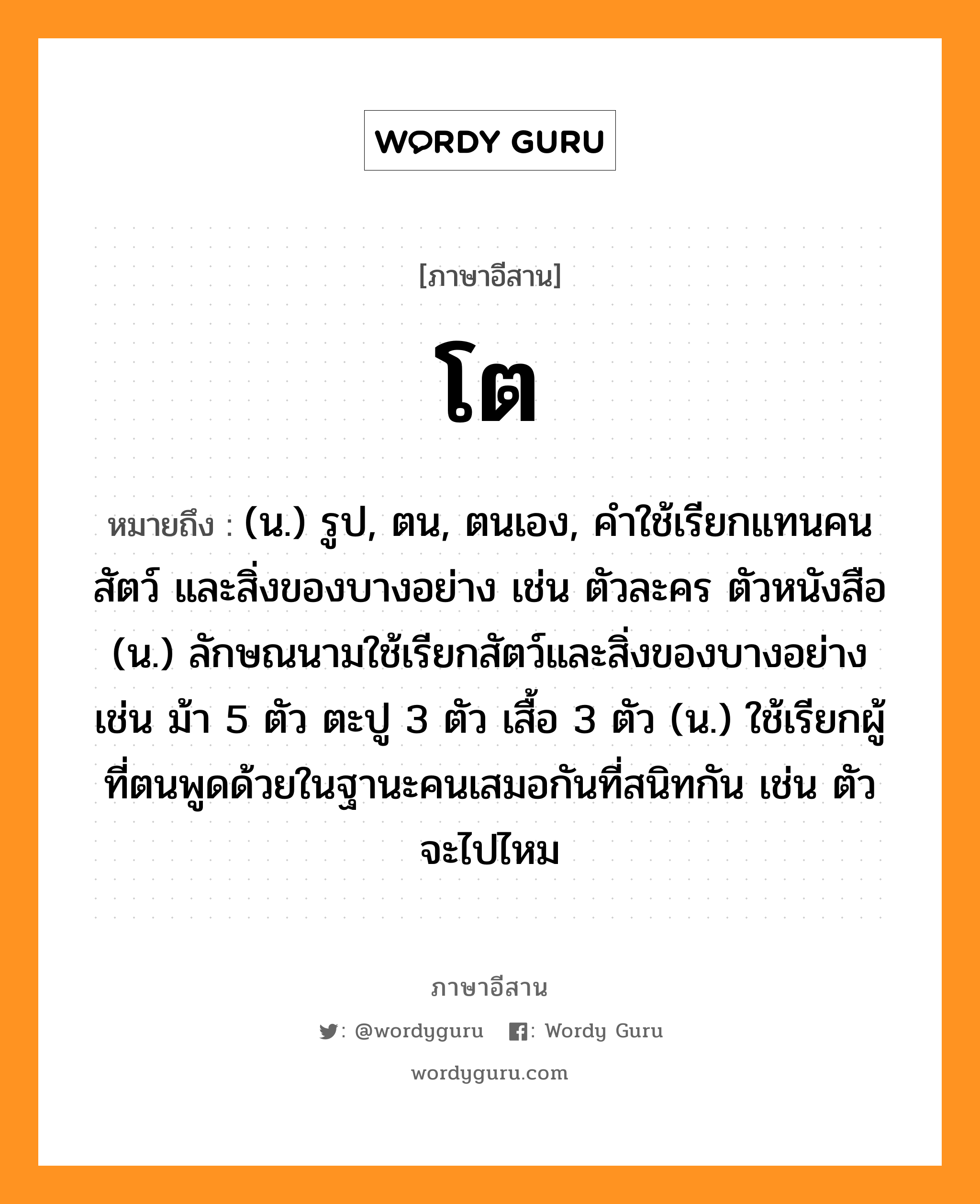 โต หมายถึงอะไร, ภาษาอีสาน โต หมายถึง (น.) รูป, ตน, ตนเอง, คำใช้เรียกแทนคน สัตว์ และสิ่งของบางอย่าง เช่น ตัวละคร ตัวหนังสือ (น.) ลักษณนามใช้เรียกสัตว์และสิ่งของบางอย่าง เช่น ม้า 5 ตัว ตะปู 3 ตัว เสื้อ 3 ตัว (น.) ใช้เรียกผู้ที่ตนพูดด้วยในฐานะคนเสมอกันที่สนิทกัน เช่น ตัวจะไปไหม หมวด โต