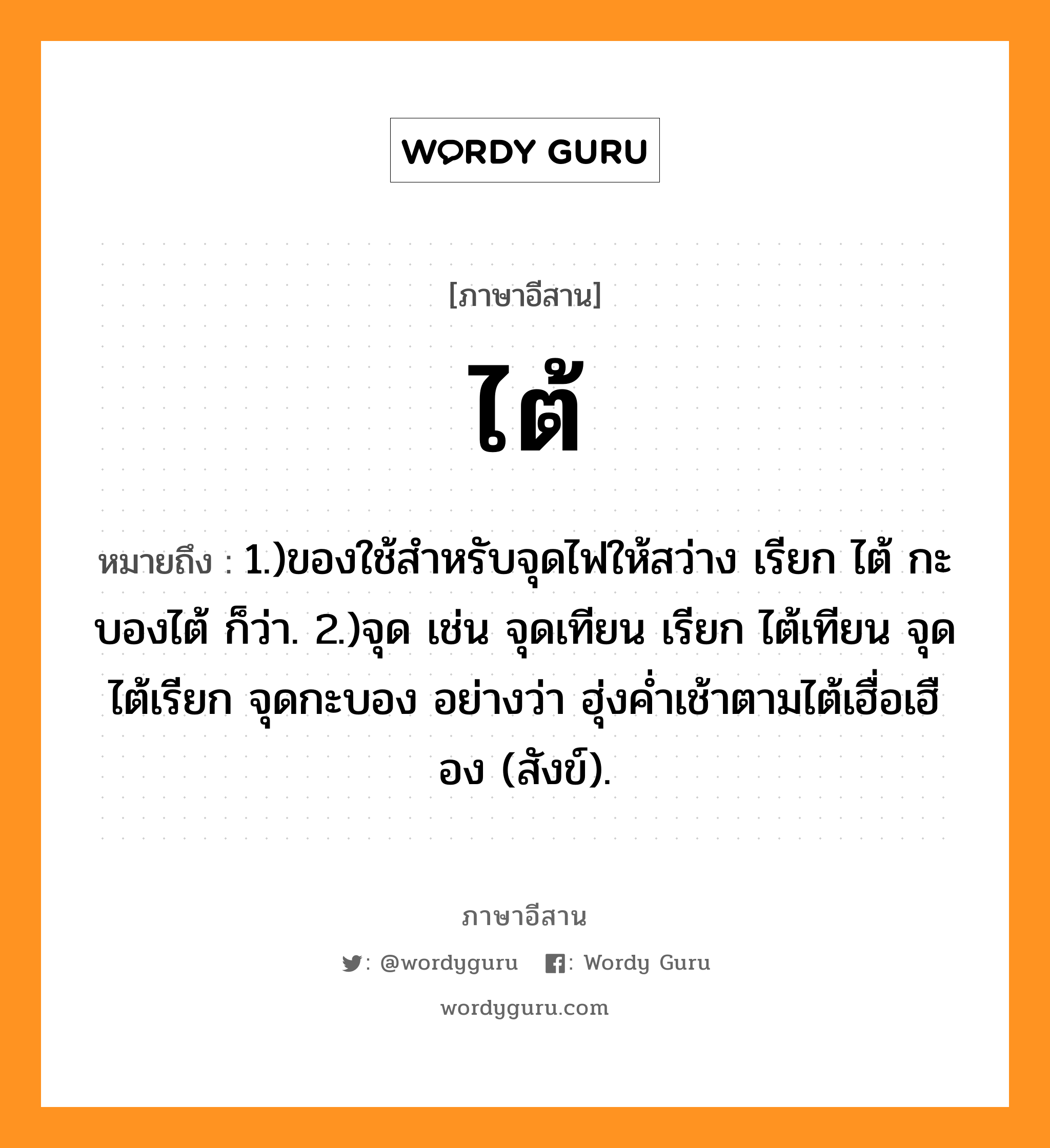 ไต้ หมายถึงอะไร, ภาษาอีสาน ไต้ หมายถึง 1.)ของใช้สำหรับจุดไฟให้สว่าง เรียก ไต้ กะบองไต้ ก็ว่า. 2.)จุด เช่น จุดเทียน เรียก ไต้เทียน จุดไต้เรียก จุดกะบอง อย่างว่า ฮุ่งค่ำเช้าตามไต้เฮื่อเฮือง (สังข์). หมวด ไต้