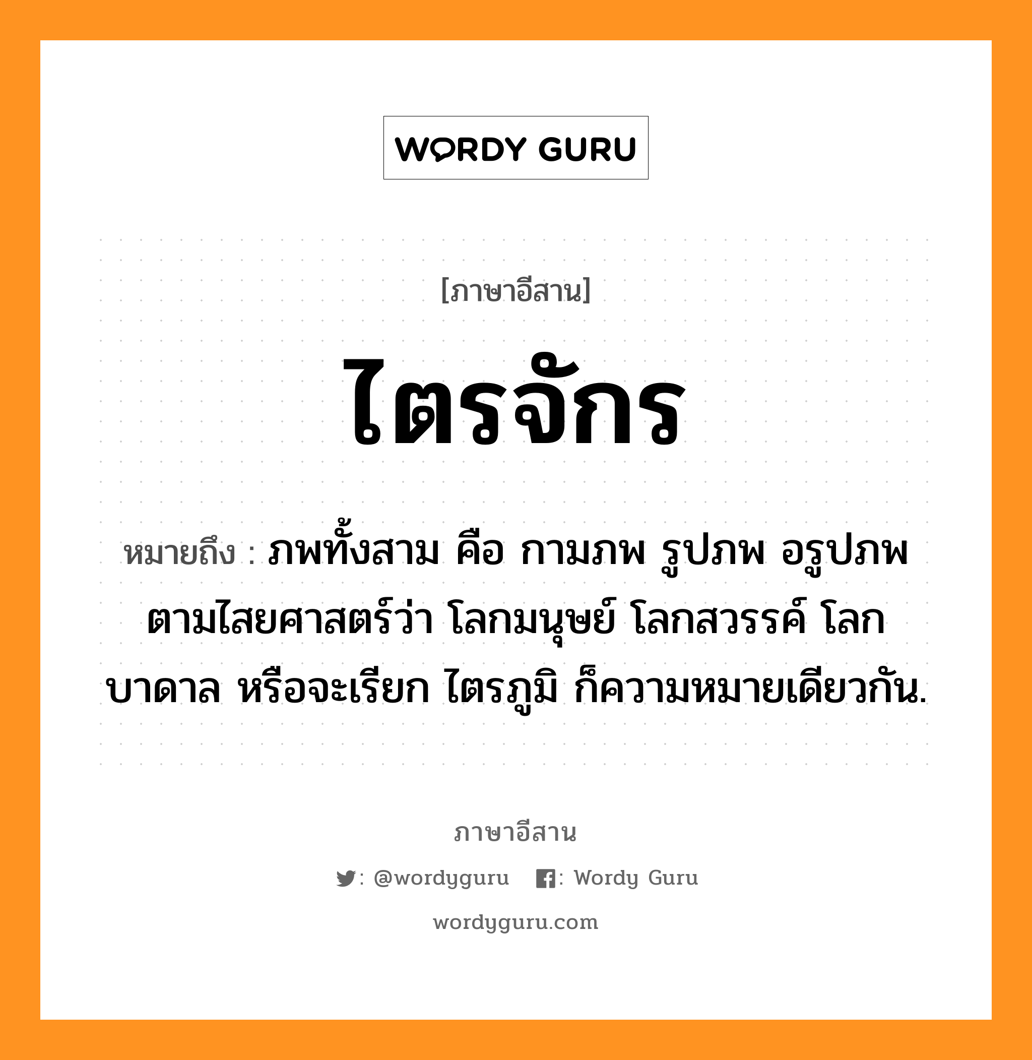 ไตรจักร หมายถึงอะไร, ภาษาอีสาน ไตรจักร หมายถึง ภพทั้งสาม คือ กามภพ รูปภพ อรูปภพ ตามไสยศาสตร์ว่า โลกมนุษย์ โลกสวรรค์ โลกบาดาล หรือจะเรียก ไตรภูมิ ก็ความหมายเดียวกัน. หมวด ไตร - จัก