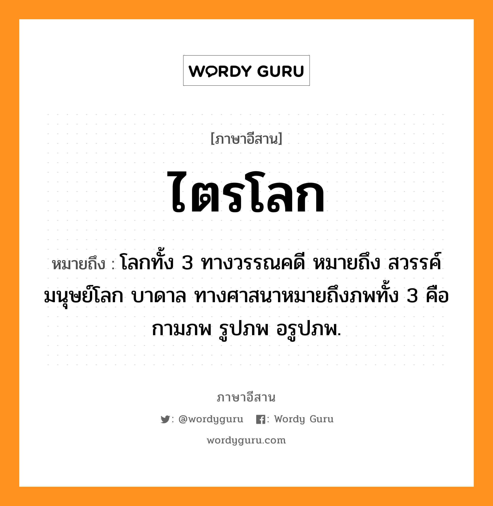 ไตรโลก หมายถึงอะไร, ภาษาอีสาน ไตรโลก หมายถึง โลกทั้ง 3 ทางวรรณคดี หมายถึง สวรรค์ มนุษย์โลก บาดาล ทางศาสนาหมายถึงภพทั้ง 3 คือ กามภพ รูปภพ อรูปภพ. หมวด ไตร - โลก