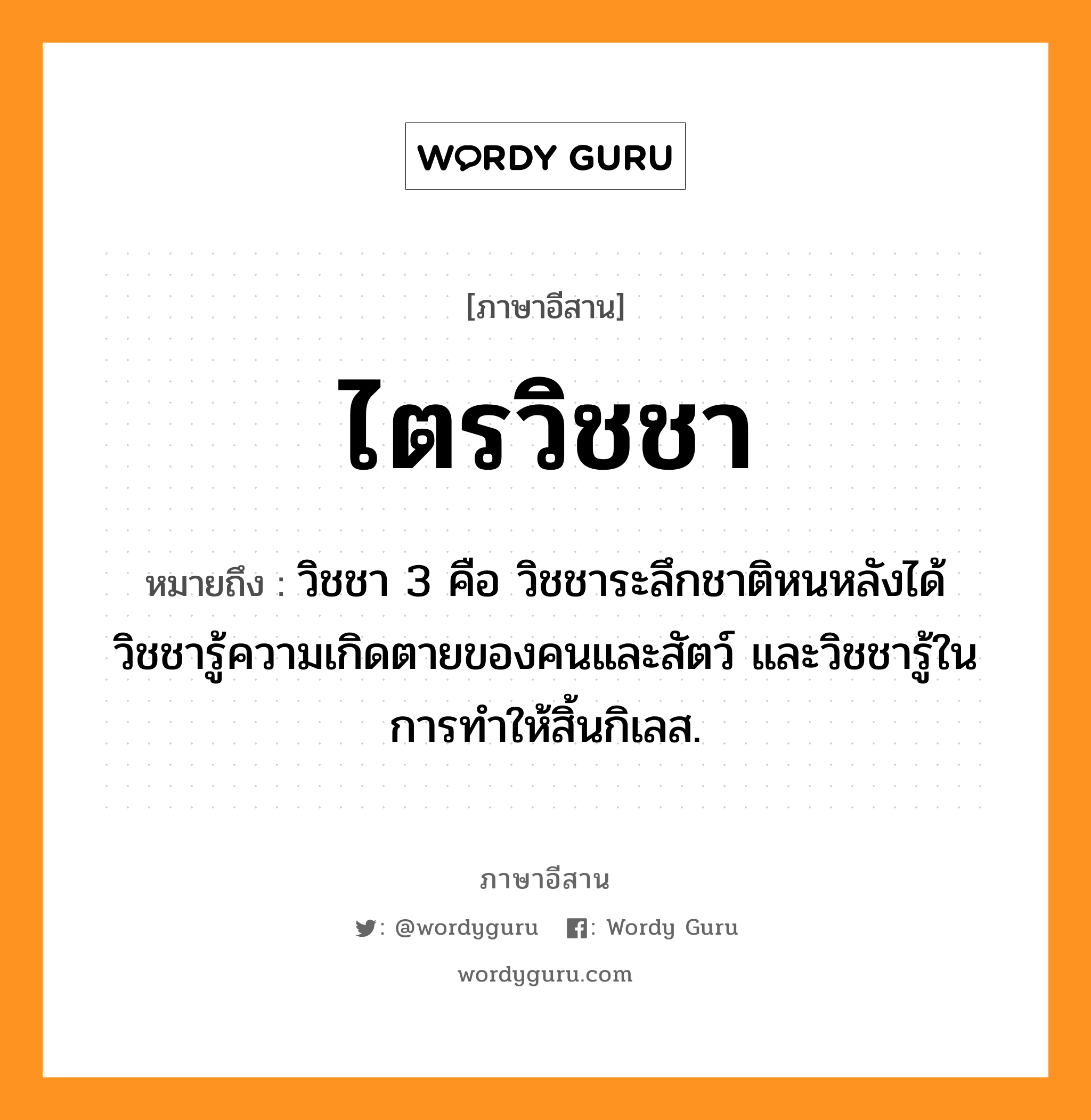 ไตรวิชชา หมายถึงอะไร, ภาษาอีสาน ไตรวิชชา หมายถึง วิชชา 3 คือ วิชชาระลึกชาติหนหลังได้ วิชชารู้ความเกิดตายของคนและสัตว์ และวิชชารู้ในการทำให้สิ้นกิเลส. หมวด ไตร - วิด - ชา