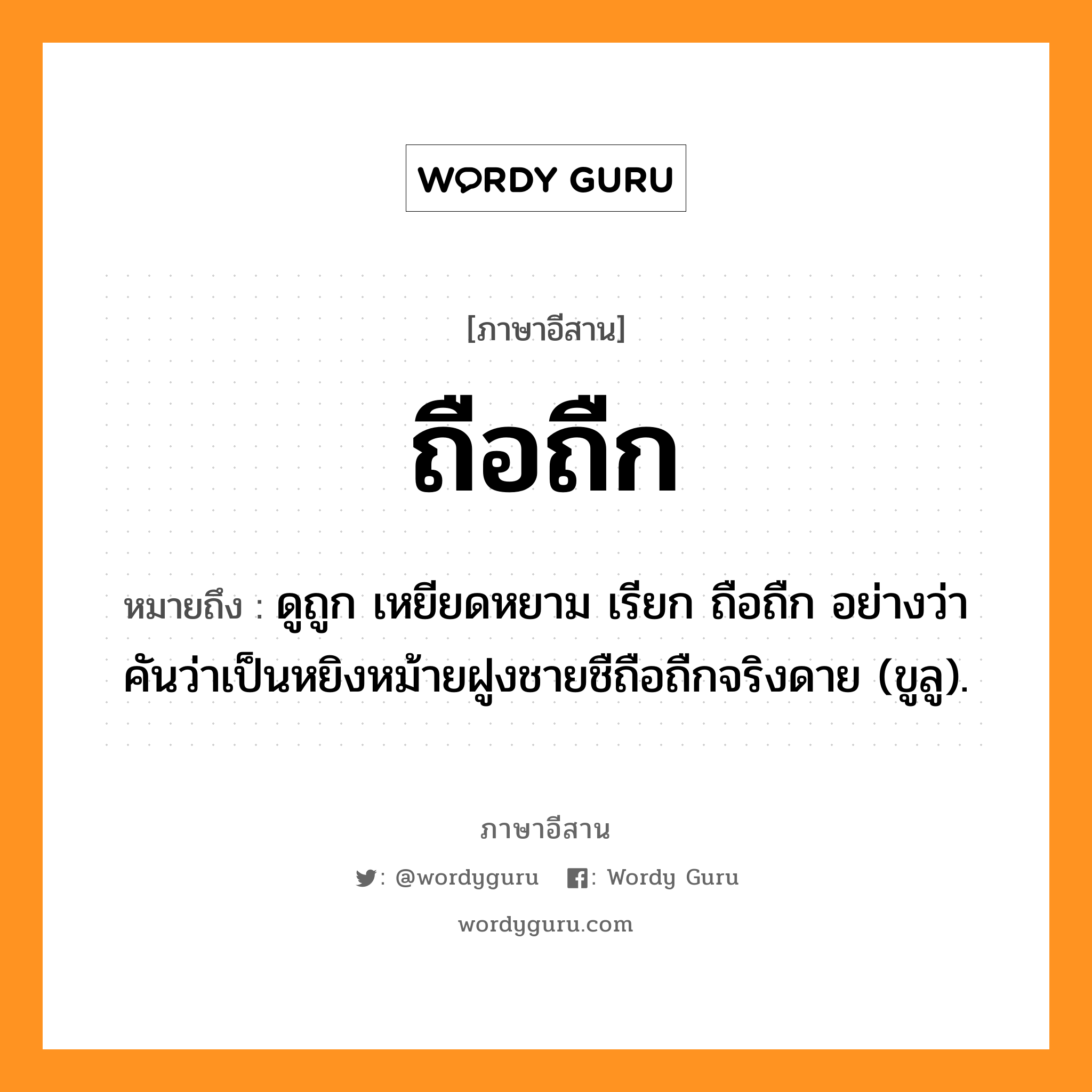 ถือถืก หมายถึงอะไร, ภาษาอีสาน ถือถืก หมายถึง ดูถูก เหยียดหยาม เรียก ถือถืก อย่างว่า คันว่าเป็นหยิงหม้ายฝูงชายชืถือถืกจริงดาย (ขูลู). หมวด ถือถืก