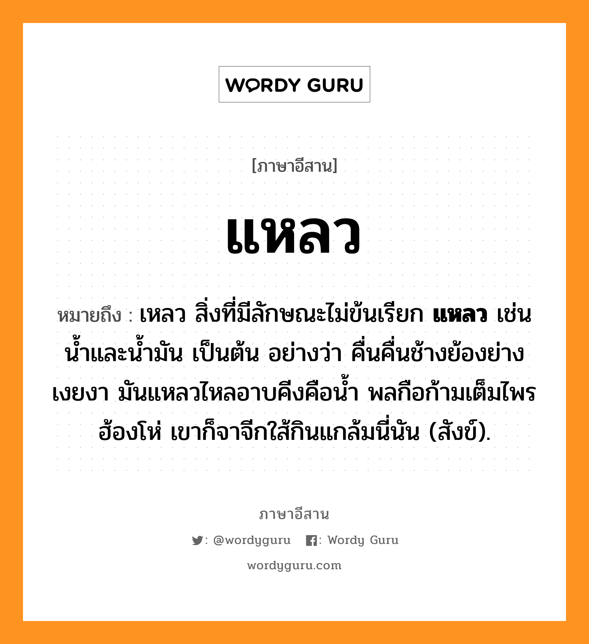 แหลว หมายถึงอะไร, ภาษาอีสาน แหลว หมายถึง เหลว สิ่งที่มีลักษณะไม่ข้นเรียก &lt;b&gt;แหลว&lt;/b&gt; เช่นน้ำและน้ำมัน เป็นต้น อย่างว่า คื่นคื่นช้างย้องย่างเงยงา มันแหลวไหลอาบคีงคือน้ำ พลกือก้ามเต็มไพรฮ้องโห่ เขาก็จาจีกใส้กินแกล้มนี่นัน (สังข์). หมวด แหลว