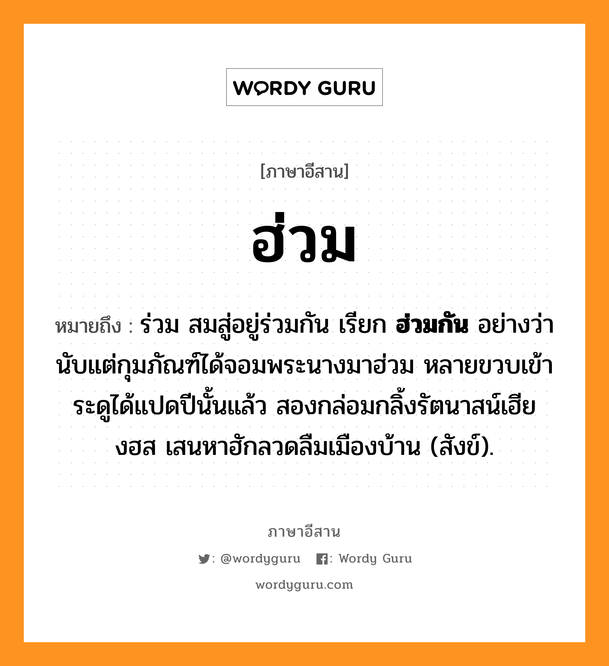 ฮ่วม หมายถึงอะไร, ภาษาอีสาน ฮ่วม หมายถึง ร่วม สมสู่อยู่ร่วมกัน เรียก &lt;b&gt;ฮ่วมกัน&lt;/b&gt; อย่างว่า นับแต่กุมภัณฑ์ได้จอมพระนางมาฮ่วม หลายขวบเข้าระดูได้แปดปีนั้นแล้ว สองกล่อมกลิ้งรัตนาสน์เฮียงฮส เสนหาฮักลวดลืมเมืองบ้าน (สังข์). หมวด ฮ่วม