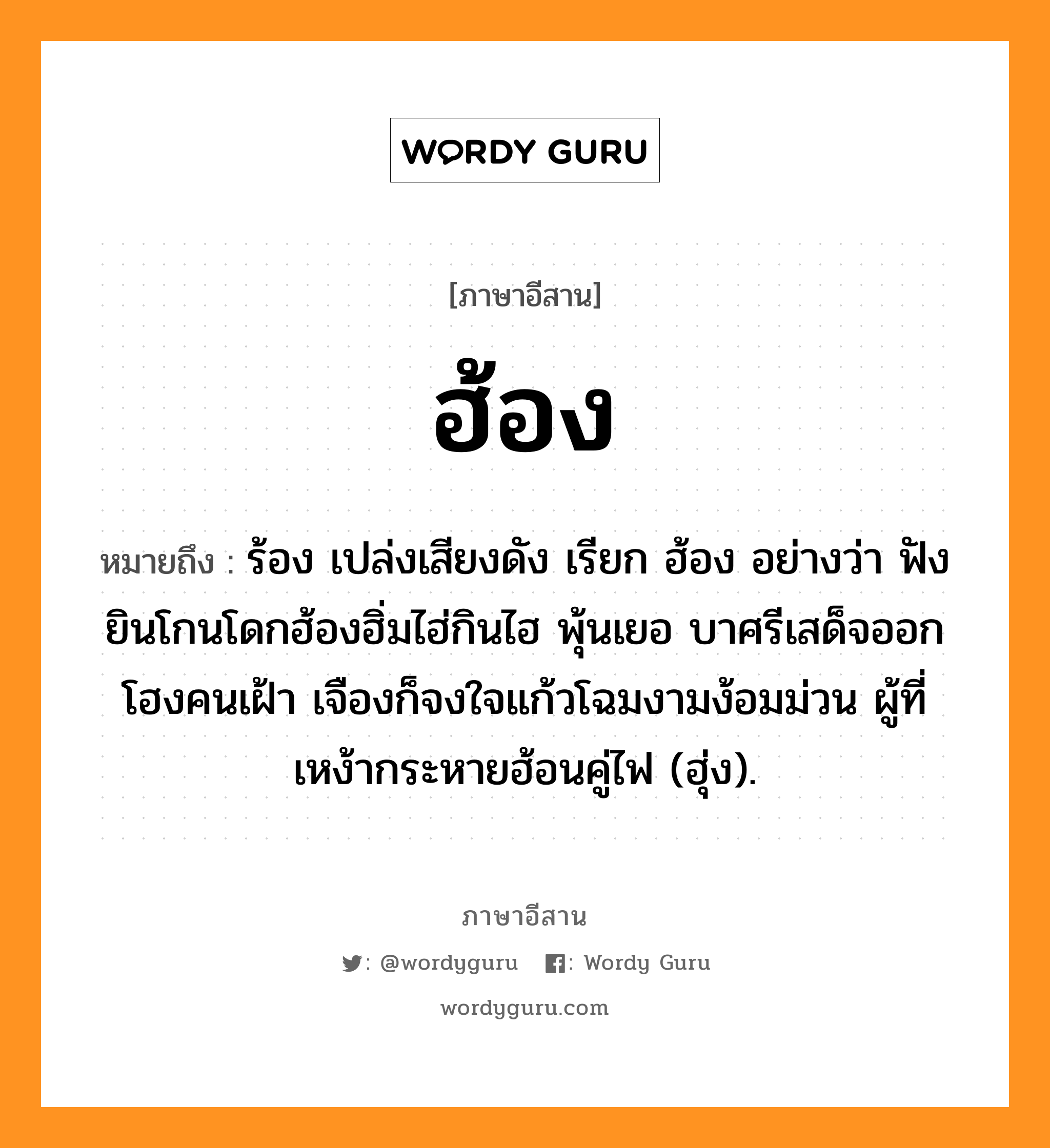 ฮ้อง หมายถึงอะไร, ภาษาอีสาน ฮ้อง หมายถึง ร้อง เปล่งเสียงดัง เรียก ฮ้อง อย่างว่า ฟังยินโกนโดกฮ้องฮิ่มไฮ่กินไฮ พุ้นเยอ บาศรีเสด็จออกโฮงคนเฝ้า เจืองก็จงใจแก้วโฉมงามง้อมม่วน ผู้ที่เหง้ากระหายฮ้อนคู่ไฟ (ฮุ่ง). หมวด ฮ้อง