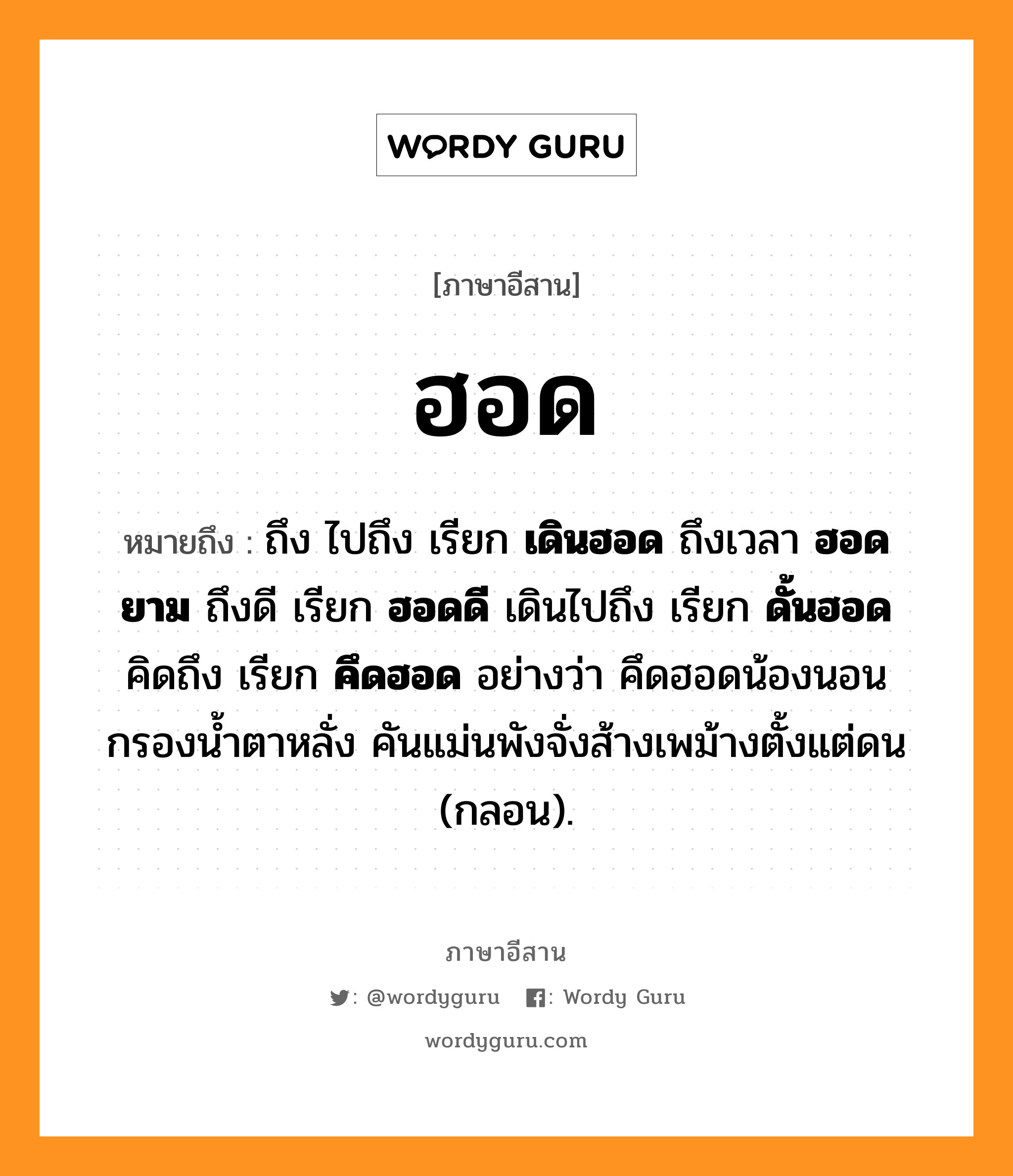 ฮอด หมายถึงอะไร, ภาษาอีสาน ฮอด หมายถึง ถึง ไปถึง เรียก &lt;b&gt;เดินฮอด&lt;/b&gt; ถึงเวลา &lt;b&gt;ฮอดยาม&lt;/b&gt; ถึงดี เรียก &lt;b&gt;ฮอดดี&lt;/b&gt; เดินไปถึง เรียก &lt;b&gt;ดั้นฮอด&lt;/b&gt; คิดถึง เรียก &lt;b&gt;คึดฮอด&lt;/b&gt; อย่างว่า คึดฮอดน้องนอนกรองน้ำตาหลั่ง คันแม่นพังจั่งส้างเพม้างตั้งแต่ดน (กลอน). หมวด ฮอด