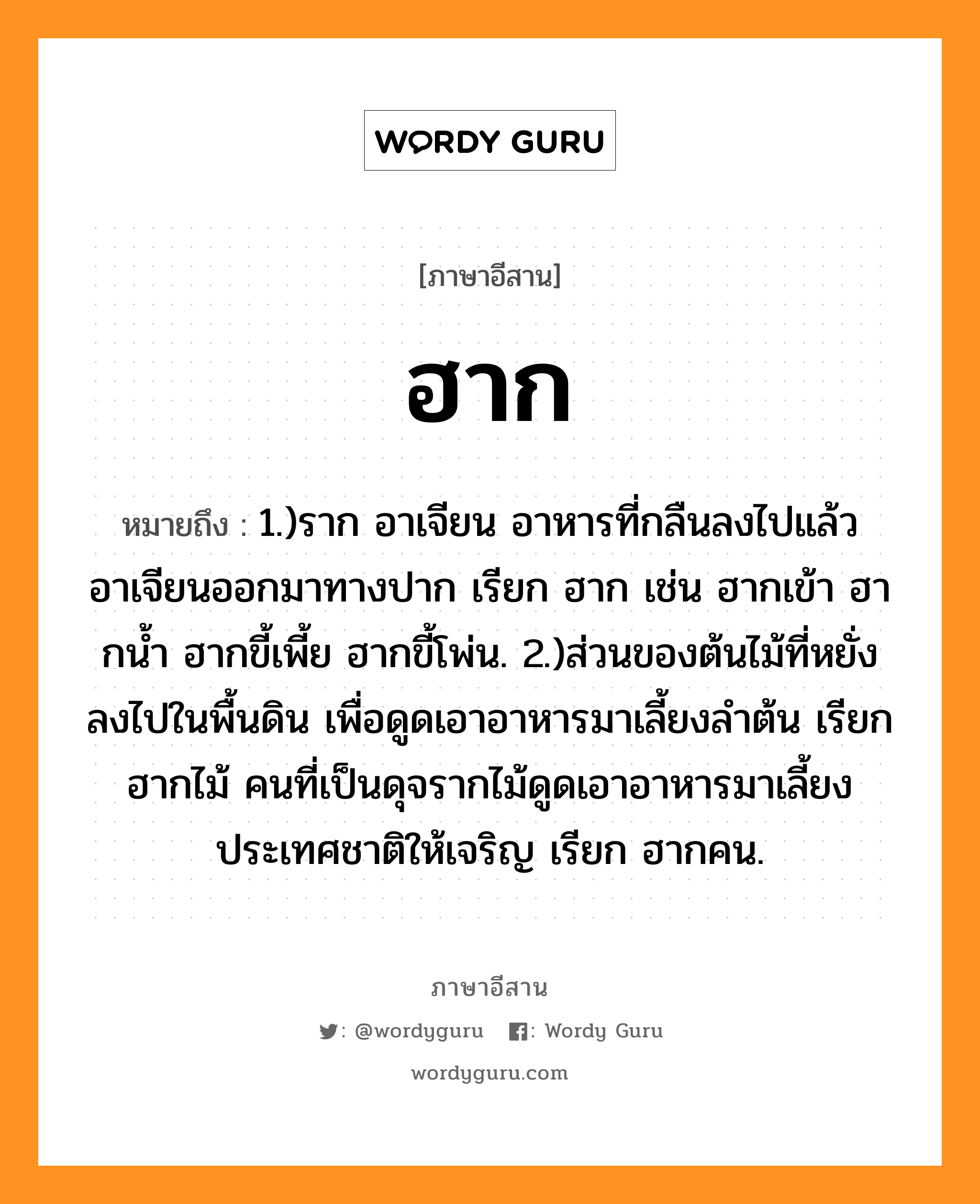 ฮาก หมายถึงอะไร, ภาษาอีสาน ฮาก หมายถึง 1.)ราก อาเจียน อาหารที่กลืนลงไปแล้วอาเจียนออกมาทางปาก เรียก ฮาก เช่น ฮากเข้า ฮากน้ำ ฮากขี้เพี้ย ฮากขี้โพ่น. 2.)ส่วนของต้นไม้ที่หยั่งลงไปในพื้นดิน เพื่อดูดเอาอาหารมาเลี้ยงลำต้น เรียก ฮากไม้ คนที่เป็นดุจรากไม้ดูดเอาอาหารมาเลี้ยงประเทศชาติให้เจริญ เรียก ฮากคน. หมวด ฮาก