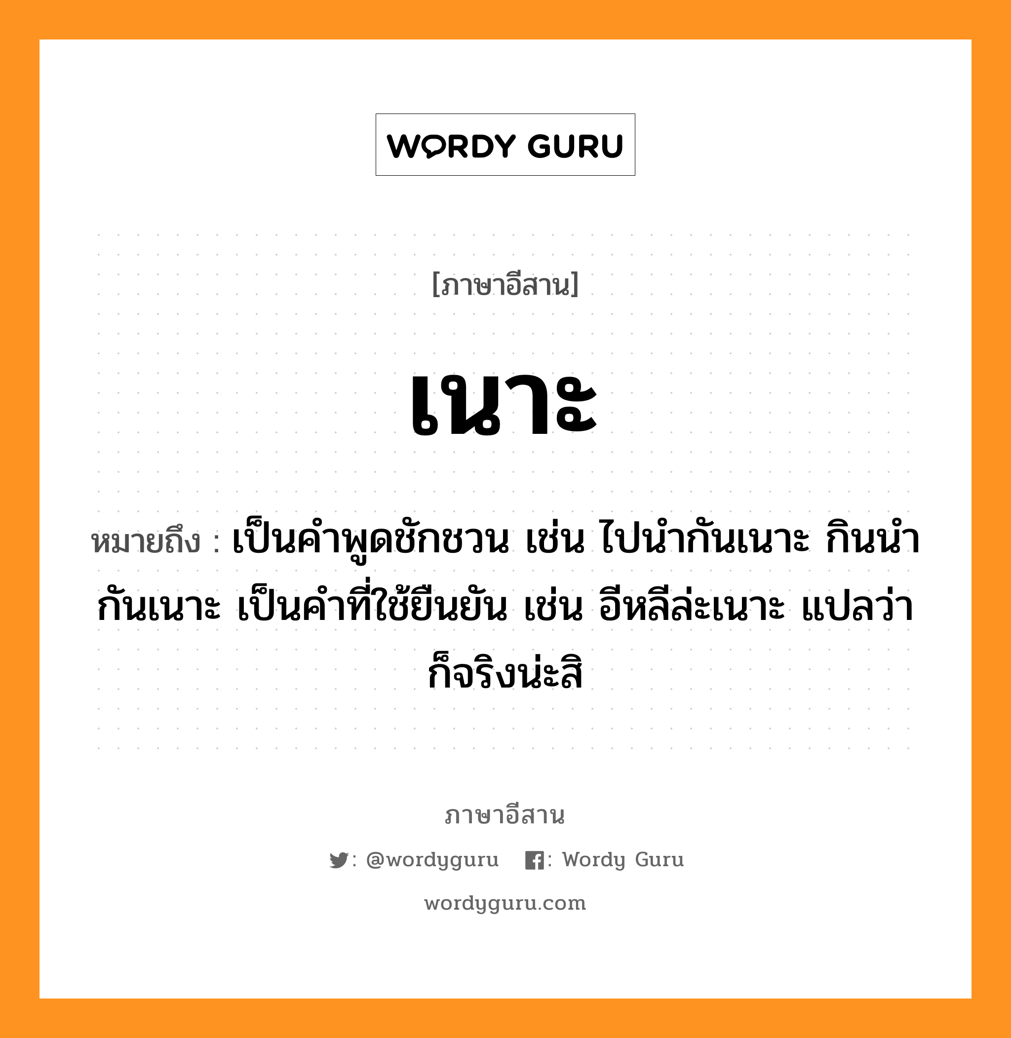 เนาะ หมายถึงอะไร, ภาษาอีสาน เนาะ หมายถึง เป็นคำพูดชักชวน เช่น ไปนำกันเนาะ กินนำกันเนาะ เป็นคำที่ใช้ยืนยัน เช่น อีหลีล่ะเนาะ แปลว่า ก็จริงน่ะสิ หมวด เนาะ