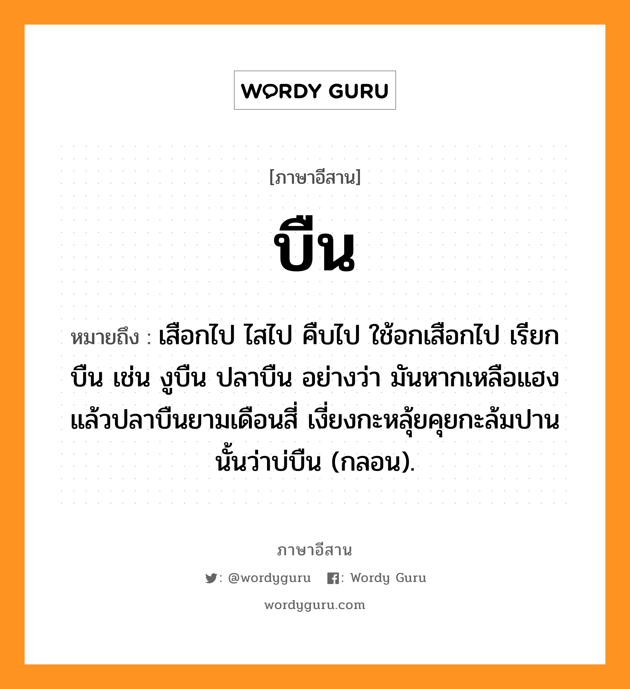 บืน หมายถึงอะไร, ภาษาอีสาน บืน หมายถึง เสือกไป ไสไป คืบไป ใช้อกเสือกไป เรียก บืน เช่น งูบืน ปลาบืน อย่างว่า มันหากเหลือแฮงแล้วปลาบืนยามเดือนสี่ เงี่ยงกะหลุ้ยคุยกะล้มปานนั้นว่าบ่บืน (กลอน). หมวด บืน